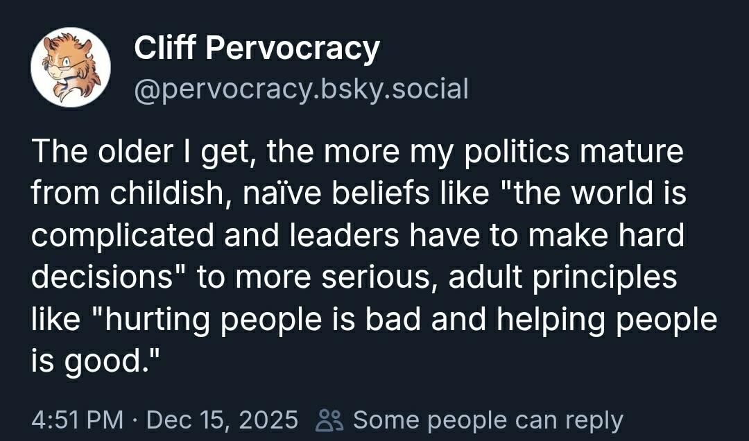 The older I get, the more my politics mature from childish, naïve beliefs like "the world is complicated and leaders have to make hard decisions" to more serious, adult principles like "hurting people is bad and helping people is good."