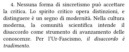 4. Nessuna forma di sincretismo può accettare la critica. Lo spirito critico opera distinzioni, e distinguere è un segno di modernità. Nella cultura moderna, la comunità scientifica intende il disaccordo come strumento di avanzamento delle conoscenze. Per l’Ur-Fascismo, il disaccordo è tradimento.
