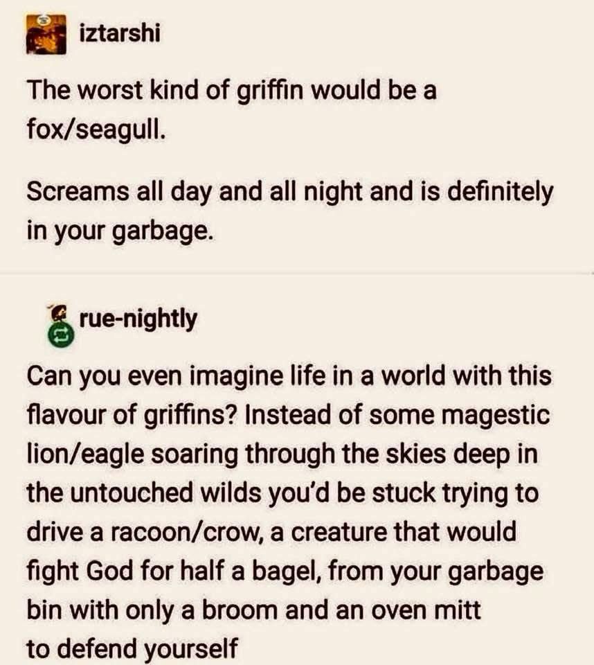 iztarshi The worst kind of griffin would be a fox/seagull. Screams all day and all night and is definitely in your garbage. rue-nightly Can you even imagine life in a world with this flavour of griffins? Instead of some magestic lion/eagle soaring through the skies deep in the untouched wilds you'd be stuck trying to drive a racoon/crow, a creature that would fight God for half a bagel, from your garbage bin with only a broom and an oven mitt to defend yourself