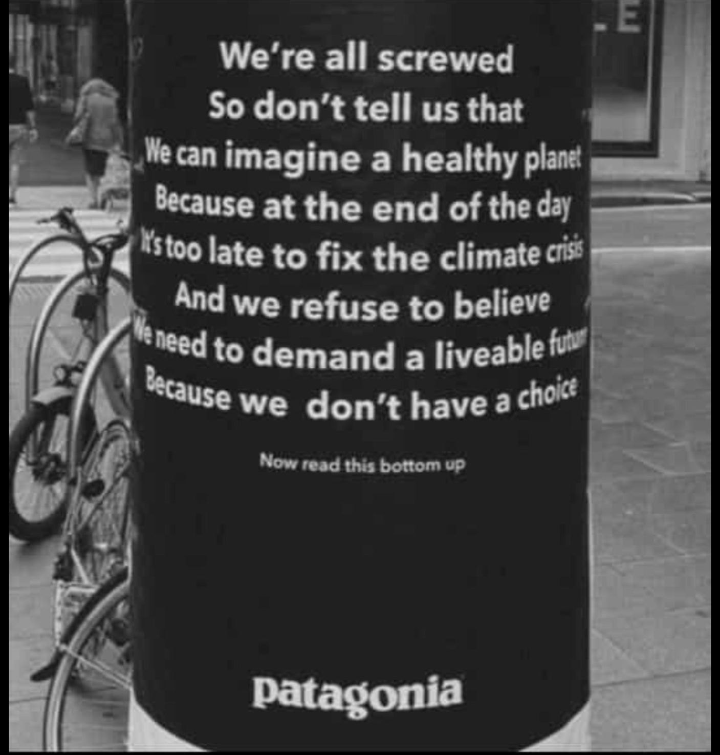 Poster white text on black ground:

We're all screwed
So don't tell us that
We can imagine a healthy planet
Because at the end of the day
It's too late to fix the climate crisis
And we refuse to believe
We need to demand a liveable future
Because we don't have a choice

(small print: Now read this bottom up)


logo: patagonia