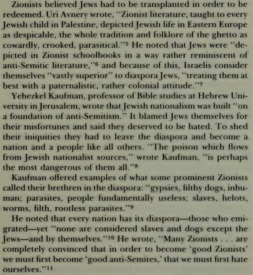 Zionists believed Jews had to be transplanted in order to be redeemed. Uri Avnery wrote, “Zionist literature, taught to every Jewish child in Palestine, depicted Jewish life in Eastern Europe as despicable, the whole tradition and folklore of the ghetto as cowardly, crooked, parasitical.”5 He noted that Jews were “depicted in Zionist schoolbooks in a way rather reminiscent of anti-Semitic literature,”6 and because of this, Israelis consider themselves “vastly superior” to diaspora Jews, “treating them at best with a paternalistic, rather colonial attitude.”7

Yehezkel Kaufman, professor of Bible studies at Hebrew University in Jerusalem, wrote that Jewish nationalism was built “on a foundation of anti-Semitism.” It blamed Jews themselves for their misfortunes and said they deserved to be hated. To shed their iniquities they had to leave the diaspora and become a nation and a people like all others. “The poison which flows from Jewish nationalist sources,” wrote Kaufman, “is perhaps the most dangerous of them all.”8

[paragraph deleted to make room]

He noted that every nation has its diaspora—those who emigrated—yet “none are considered slaves and dogs except the Jews—and by themselves.”10 He wrote, “Many Zionists . . . are completely convinced that in order to become ‘good Zionists’ we must first become ‘good anti-Semites,’ that we must first hate ourselves.” 11