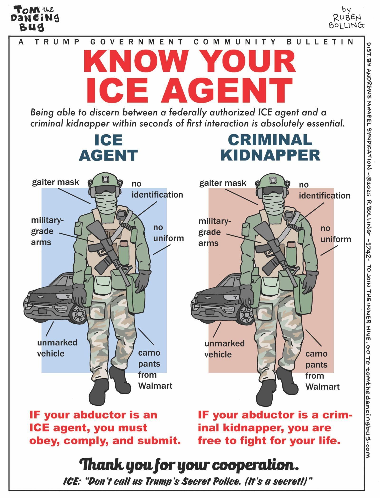 (cartoon: Tom the Dancing Bug by Ruben Bolling)

A Trump government community bulletin
KNOW YOUR ICE AGENT

Being able to discern between a federally authorized ICE agent and a criminal kidnapper within seconds of first interaction is absolutely essential.

ICE AGENT (armed, helmeted person with gaiter mask, no identification, military-grade arms, no uniform, unmarked vehicle, and camo pants from Walmart, all with text callouts)

CRIMINAL KIDNAPPER (identical-looking armed, helmeted person with gaiter mask, no identification, military-grade arms, no uniform, unmarked vehicle, and camo pants from Walmart, all with text callouts)

IF your abductor is an ICE agent, you must obey, comply, and submit.
IF your abductor is a criminal kidnapper, you are free to fight for your life.

Thank you for your cooperation.

ICE: “Don't call us Trump's Secret Police. (It's a secret!)”