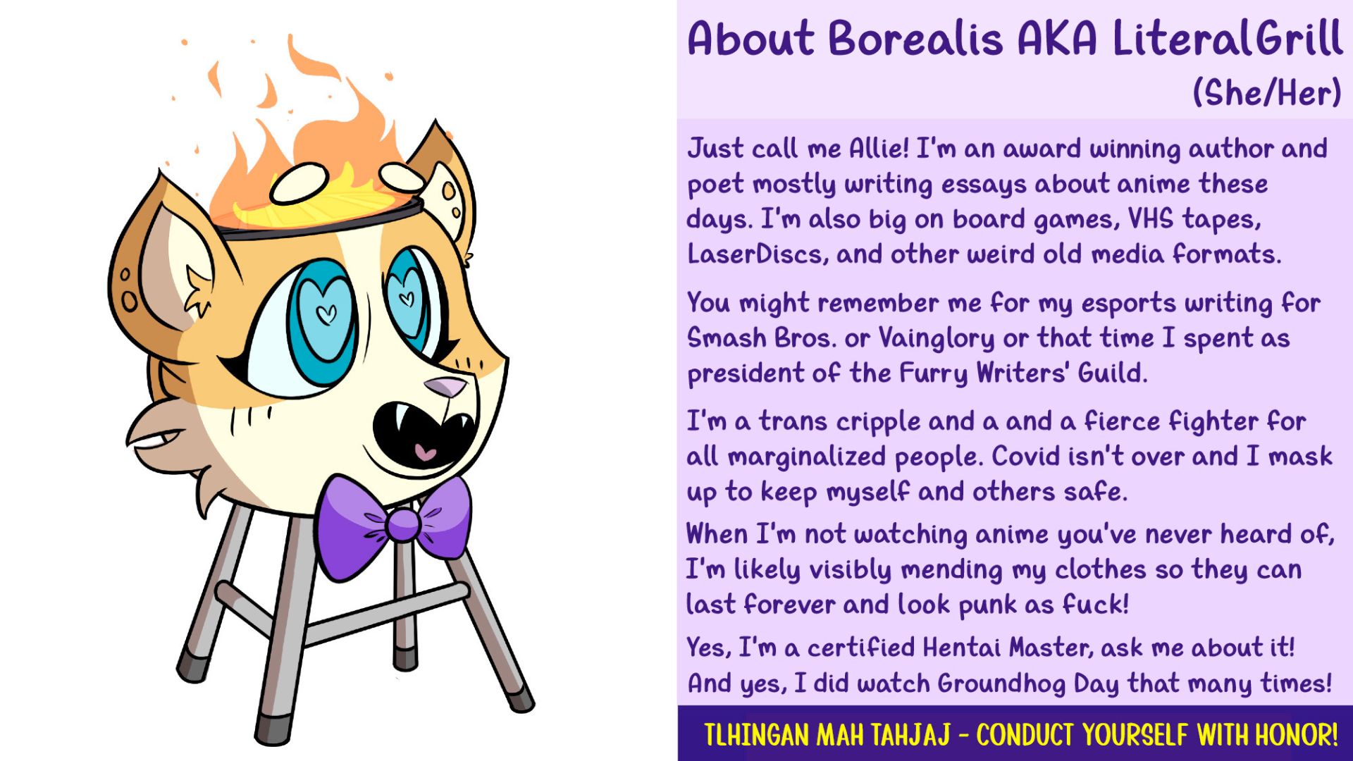 About Borealis AKA LiteralGrill (She/Her) 

Just call me Allie! I'm an award winning author and poet mostly writing essays about anime these days. I'm also big on board games, VHS tapes, LaserDiscs, and other weird old media formats. 

You might remember me for my esports writing for Smash Bros. or Vainglory or that time I spent as as president of the Furry Writers' Guild. 

I'm a trans cripple and a and a fierce fighter for all marginalized people. Covid isn't over and I mask up to keep myself and others safe. 

When I'm not watching anime you've never heard of, I'm likely visibly mending my clothes so they can last forever and look punk as fuck! ! 

Yes, I'm a certified Hentai Master, ask me about it! 

And yes, I did watch Groundhog Day that many times! 

tlhIngan maH taHjaj - Conduct yourself with honor!
