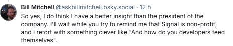 King of mnasplaining Bill Mitchell digging far beyond an abyssal level :
"So yes, I do think I have a better insight than the president of the company. I'll wait while you try to remind me that Signal is non-profit, and I retort with something clever like "And how do you developers feed themselves"."
