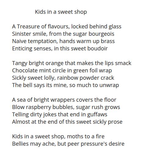 A poem in the style of a sonnet, inspired by the mastoprompt word for 13th October 2025 - Lolly.

I call this piece 'Kids in a sweet shop'

A Treasure of flavours, locked behind glass
Sinister smile, from the sugar bourgeois 
Naive temptation, hands warm up brass
Enticing senses, in this sweet boudoir

Tangy bright orange that makes the lips smack
Chocolate mint circle in green foil wrap
Sickly sweet lolly, rainbow powder crack
The bell says its mine, so much to unwrap

A sea of bright wrappers covers the floor
Blow raspberry bubbles, sugar rush grows
Telling dirty jokes that end in guffaws
Almost at the end of this sweet sickly prose

Kids in a sweet shop, moths to a fire
Bellies may ache, but peer pressure's desire

