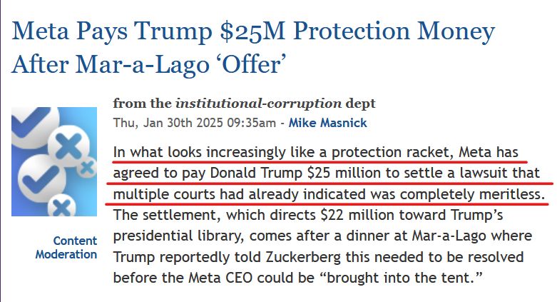News headline and text from article:

Headline:  
Meta Pays Trump $25M Protection Money After Mar-a-Lago ‘Offer’

from the institutional-corruption dept
Thu, Jan 30th 2025 09:35am - Mike Masnick

Text:
In what looks increasingly like a protection racket, Meta has agreed to pay Donald Trump $25 million to settle a lawsuit that multiple courts had already indicated was completely meritless. The settlement, which directs $22 million toward Trump’s presidential library, comes after a dinner at Mar-a-Lago where Trump reportedly told Zuckerberg this needed to be resolved before the Meta CEO could be “brought into the tent.”