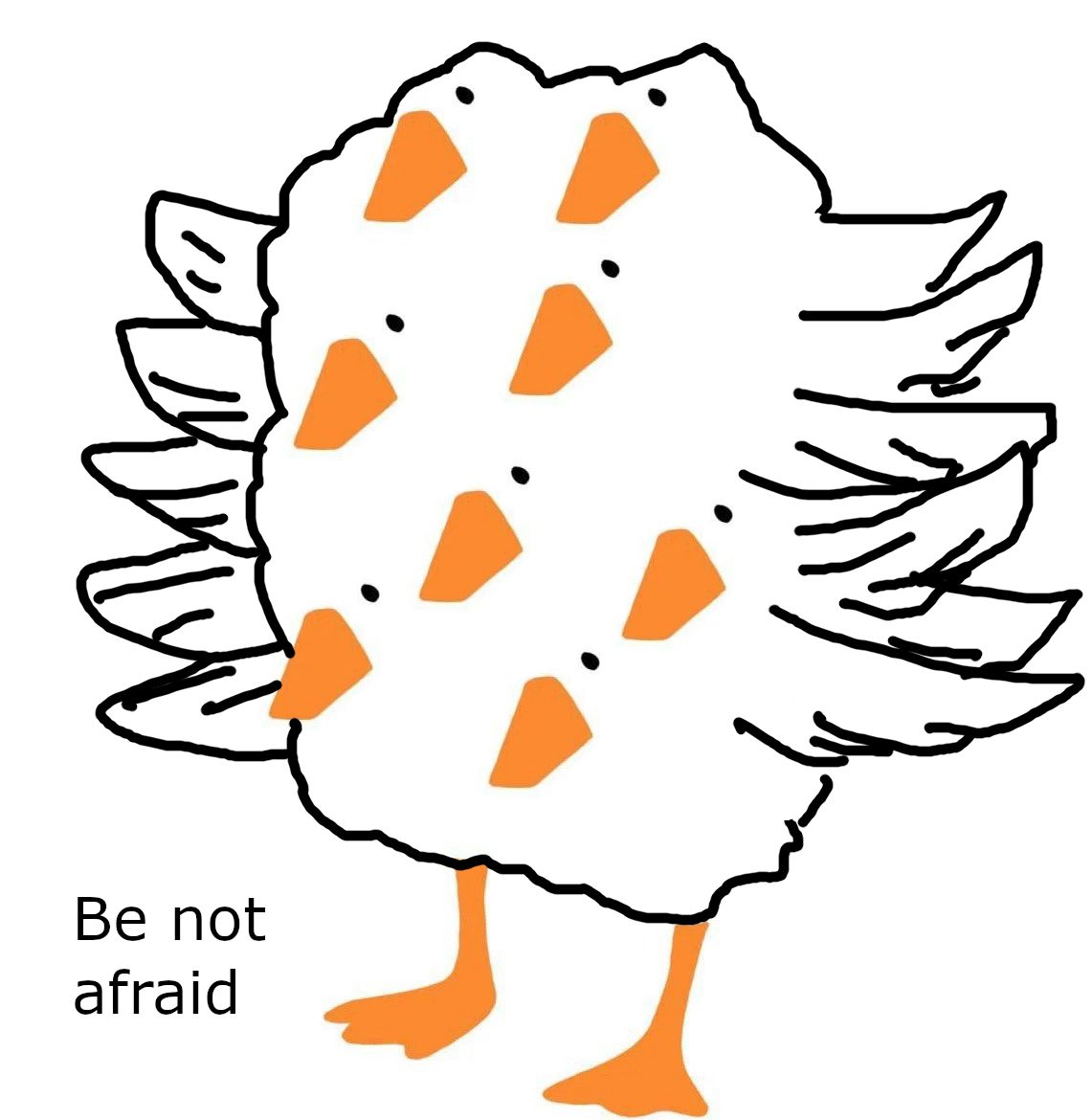 My depiction of a quote-unquote biblically accurate goose for humorous effect. I copied and pasted and beak and eyes eight different times and drew in the body as an amorphous blob with multiple wings extending out from the body. Below the goose are the words "be not afraid".
