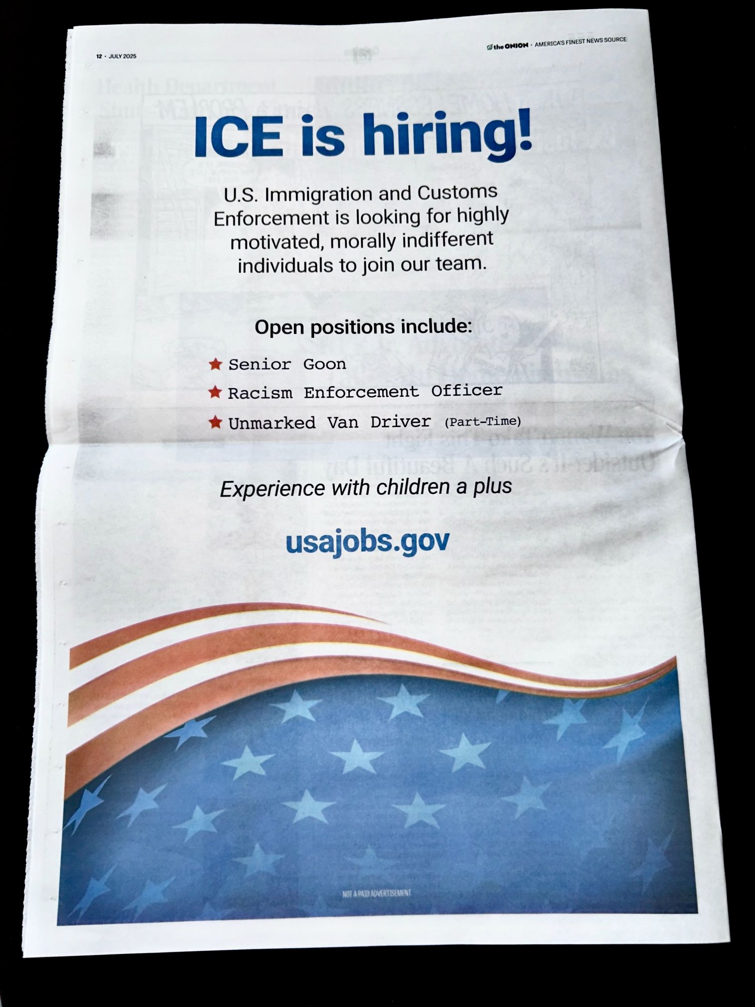 A full page ad in the Onion which reads:

ICE is hiring!
U.S. Immigration and Customs Enforcement is looking for highly motivated, morally indifferent individuals to join our team. 

Open positions include: 
Senior Goon
Racism Enforcement Officer
Unmarked Van Driver (part-Time) 

Experience with children a plus 

usajobs.gov