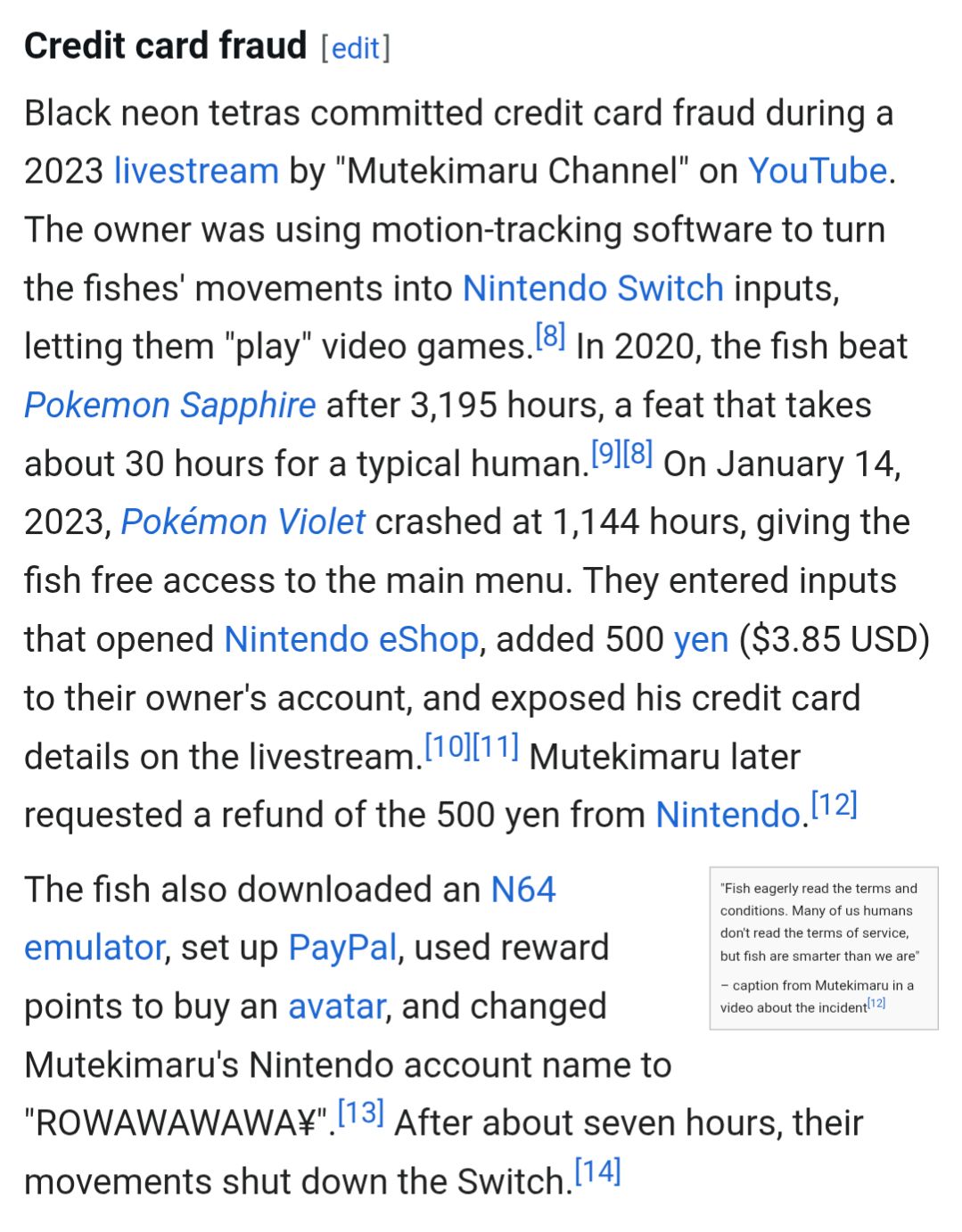 A screenshot of a Wikipedia article:

Credit card fraud

Black neon tetras committed credit card fraud during a 2023 livestream by "Mutekimaru Channel" on YouTube. The owner was using motion-tracking software to turn the fishes' movements into Nintendo Switch inputs, letting them "play" video games.[8] In 2020, the fish beat Pokemon Sapphire after 3,195 hours, a feat that takes about 30 hours for a typical human.[9][8] On January 14, 2023, Pokémon Violet crashed at 1,144 hours, giving the fish free access to the main menu. They entered inputs that opened Nintendo eShop, added 500 yen ($3.85 USD) to their owner's account, and exposed his credit card details on the livestream.[10][11] Mutekimaru later requested a refund of the 500 yen from Nintendo.[12]

"Fish eagerly read the terms and conditions. Many of us humans don't read the terms of service, but fish are smarter than we are"

– caption from Mutekimaru in a video about the incident[12]
The fish also downloaded an N64 emulator, set up PayPal, used reward points to buy an avatar, and changed Mutekimaru's Nintendo account name to "ROWAWAWAWA¥".[13] After about seven hours, their movements shut down the Switch.