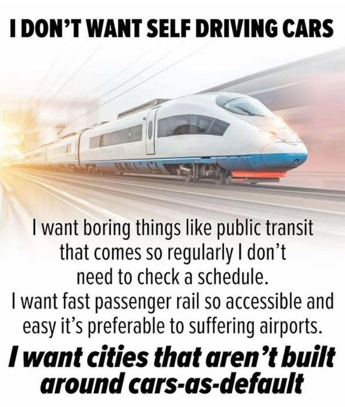 I DON’T WANT SELF DRIVING CARS

 | want boring things like public transit that comes so regularly | don’t need to check a schedule. | want fast passenger rail so accessible and easy it’s preferable to suffering airports. I want cities that aren’t built around cars-as-default 