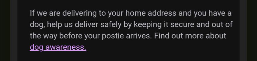 If we are delivering to your home address and you have a dog, help us deliver safely by keeping it secure and out of the way before your postie arrives. Find out more about dog awareness.