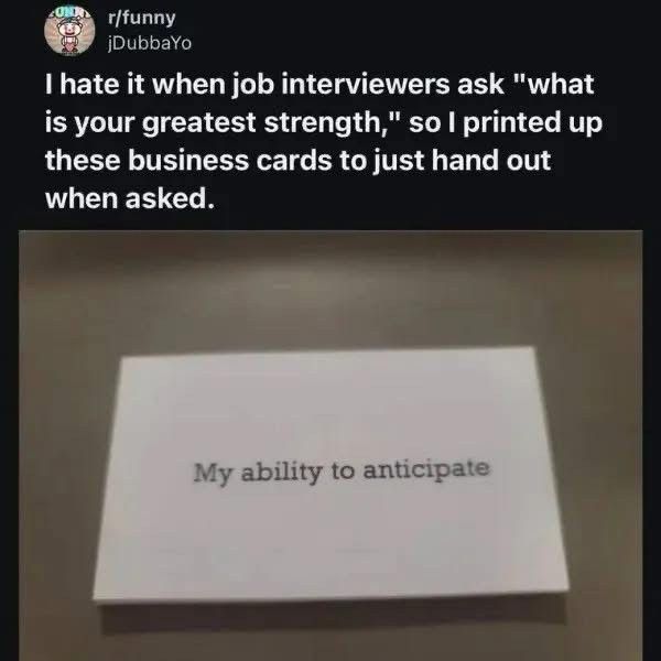 post from r/funny

Caption: "I hate it when job interviewers ask "what is your greatest strength," so I printed up these business cards to just hand out when asked.

The image is of a small white card with "My ability to anticipate" printed on it.