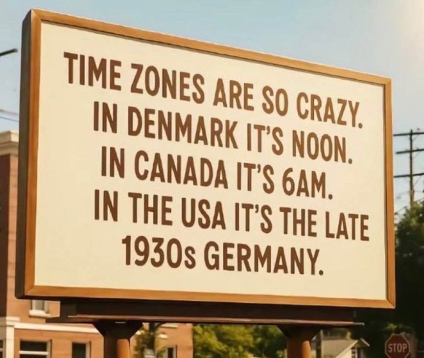 TIME ZONES ARE SO CRAZY
IN DENMARK IT'S NOON
IN CANADA IT'S 6AM
IN THE USA IT'S THE LATE
1930s GERMANY.
