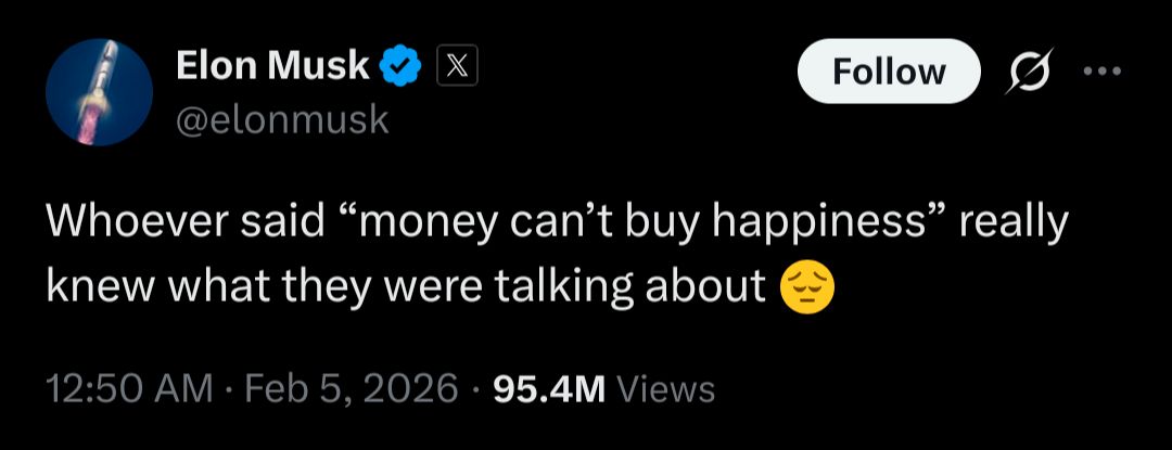 Elon Musk

@elonmusk

X

Follow

...

Whoever said “money can't buy happiness” really knew what they were talking about

12:50 AM

Feb 5,

202695.4M

Views