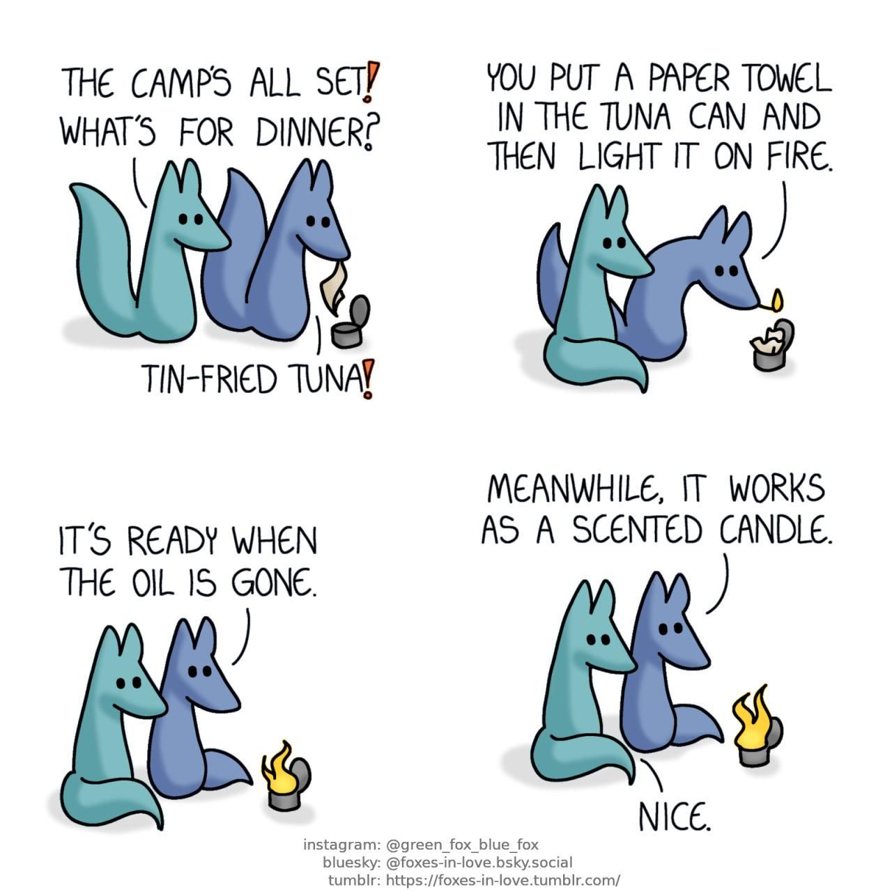 A comic of two foxes, one of whom is blue, the other is green. In this one, Blue and Green are camping. Green approaches Blue, who is peering over an opened tuna can with a paper towel in his teeth. Green: The camp's all set! What's for dinner? Blue: Tin-fried tuna!  Green watches as Blue - who is holding a lit match in his teeth - stoops above the can, which now has the paper towel inside it. Blue: You put a paper towel in the tuna can and then light it on fire.  Once the tuna can has been lit, Blue and Green watch the fire, basking in the light and warmth. Blue: It's ready when the oil is gone.  Meanwhile, it works as a scented candle. Green: Nice.