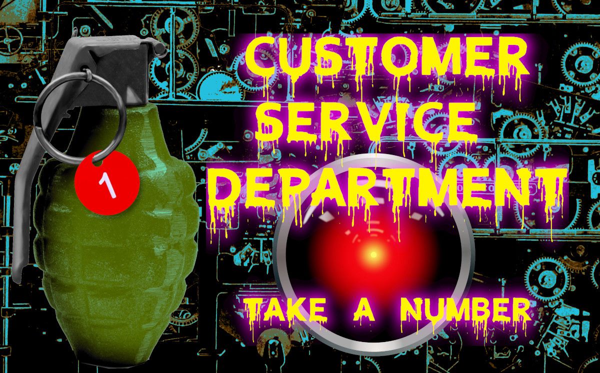 
A hand-grenade whose pull-ring has a circular tag with the number 1 in the center of it dangling from it. Next to it, in dripping letters, is the phrase 'Customer service department - take a number,' over the glaring red eye of HAL 9000 from Stanley Kubrick's '2001: A Space Odyssey.' Behind the scene is a confusion of gears and mechanisms.


Image:
Cryteria (modified)
https://commons.wikimedia.org/wiki/File:HAL9000.svg

CC BY 3.0
https://creativecommons.org/licenses/by/3.0/deed.en

--

KBetik (modified)
https://commons.wikimedia.org/wiki/File:Grenade_cover_old.jpg

CC BY-SA 3.0
https://creativecommons.org/licenses/by-sa/3.0/deed.en
