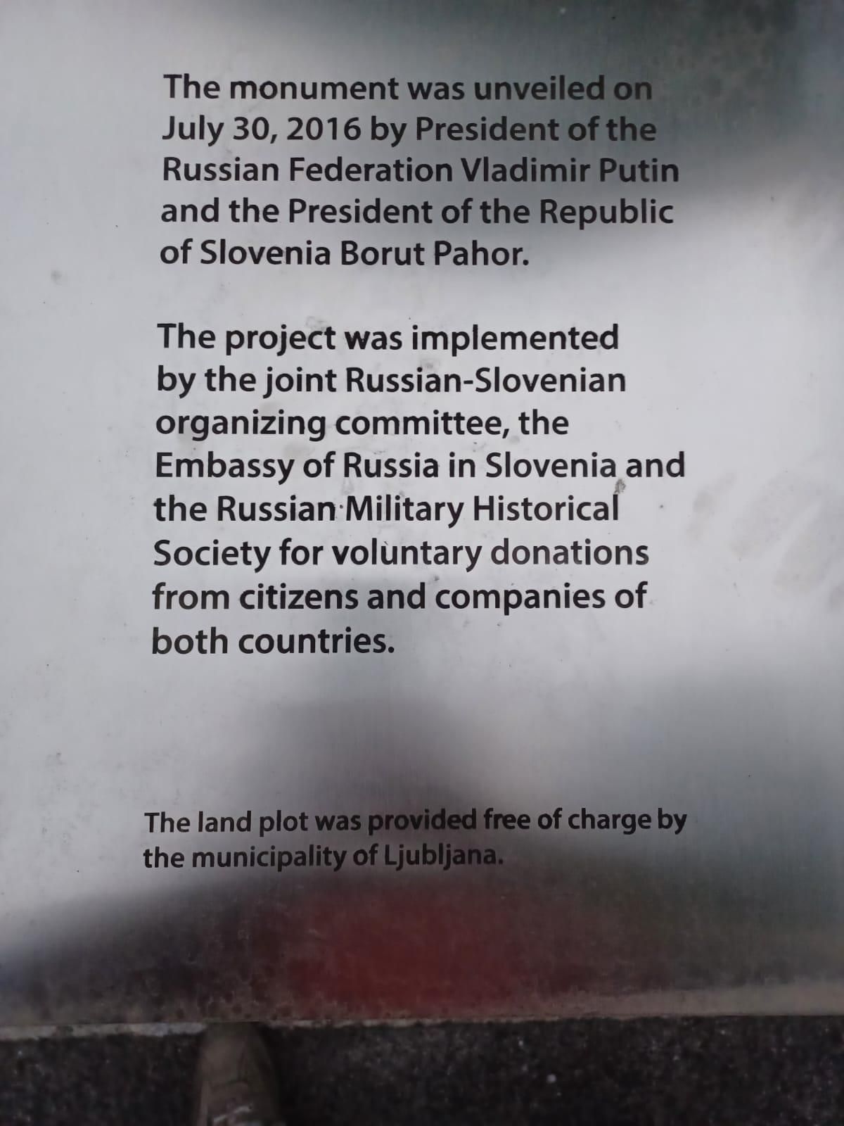 Commemorative plaque of the monument whic states:

The monument was unveiled on July 30, 2016 by President of the Russian Federation Vladimir Putin and the President of the Republic of Slovenia Borut Pahor.

The project was implemented by the joint Russian-Slovenian organizing committee, the Embassy of Russia in Slovenia and the Russian Military Historical Society for voluntary donations from citizens and companies of
both countries.

The land was provided free of charge by the municipality of Ljubljana.

