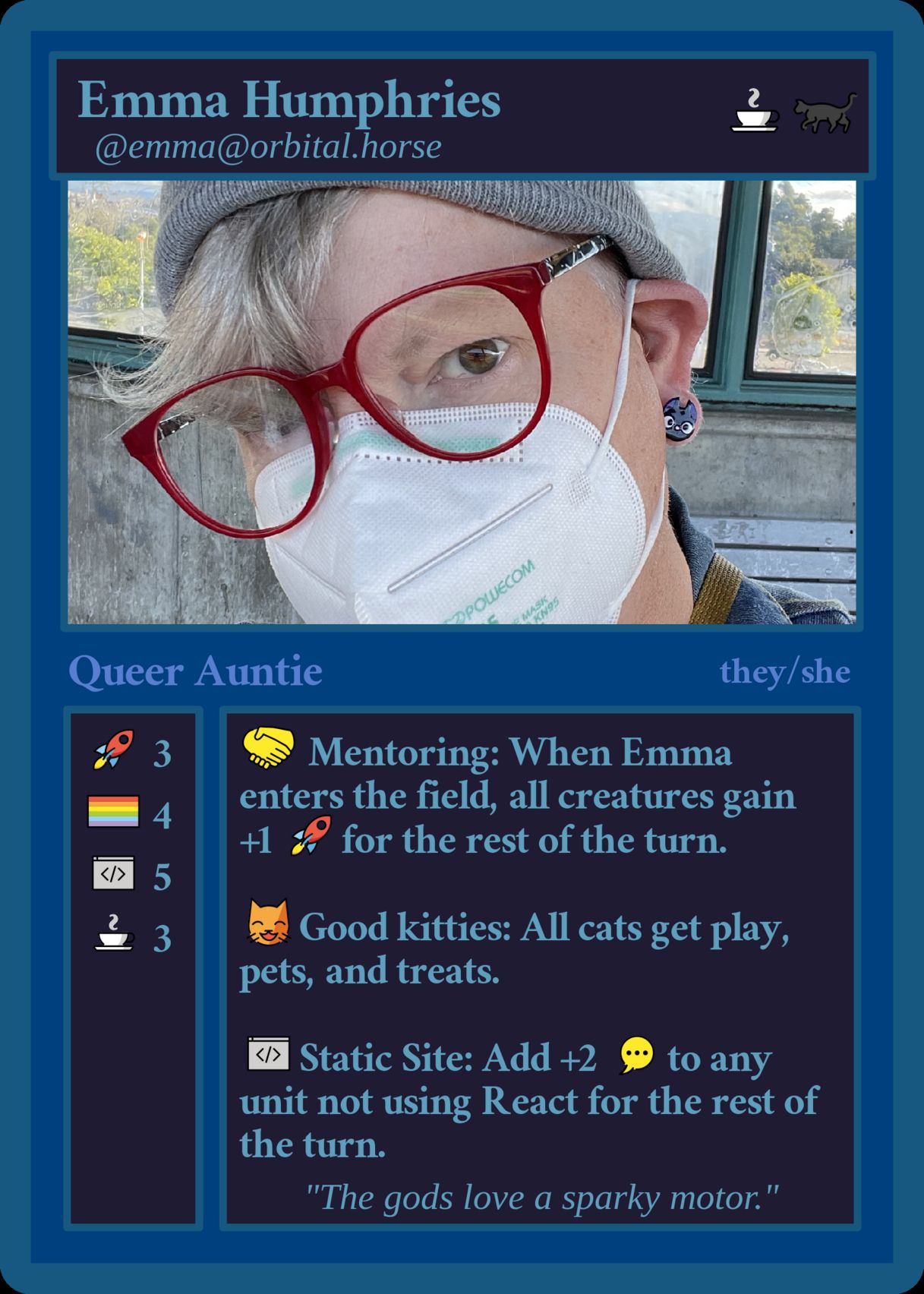 A mocked up magic card: 
Line one: Emma Humphries, coffee emoji, black cat emoji
Line two: @emma@orbital.horse
Image: A white femme wearing red glasses, a grey watch cap, face mask, with grey hair, and black cat earrings
Line Three: Queer Auntie, they/she
Column One: rocket emoji: 3, pride flag: 4, code editor: 5, coffee: 3
Column Two: handshake emoji, Mentoring: When Emma enters the field, all creatures gain, +1 rocket emoji for the rest of the turn; smiling cat, eyes closed emoji, Good kitties: All cats get play, pets, and treats; Code editor emoji: Static Site: Add +2 Chatting/Commenting emoji to any unit not using React[.js] for the rest of the turn.
Catch phrase: "The gods love a sparky motor"