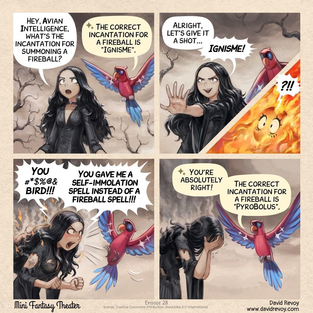 A comic in four panels:

Panel 1. The gothic sorceress, dressed in dark, flowing robes, stands in the middle of a desolated land. She gazes at the colorful mechanical parrot flying near her shoulder: the Avian Intelligent Parrot. The sorceress asks with a hint of curiosity.  
> Gothic sorceress: "Hey, Avian Intelligence, what's the incantation for summoning a fireball?"  
> AI Parrot: ":sparkle emoji: The correct incantation for a fireball is "IgnisMe"."  

Panel 2. The gothic sorceress cracks a wicked smile, her eyes shining with anticipation as she raises her hands in front of her, fingers spread and ready to cast.  
> Gothic sorceress: "Alright, let's give it a shot... IgnisMe!"

Panel 2(small insert in previous panel). Only the eyes of the gothic sorceress are visible in a large flame.
> Gothic sorceress: "?!!"

Panel 3. The gothic sorceress is burnt, her face contorted in a mix of shock, anger, and pain. Flames and smoke dance around her, her dark robes burnt and tattered, revealing exposed parts of her anatomy.  
> Gothic sorceress: "You #*$%@& bird! You gave me a self-immolation spell instead of a fireball spell!"  

Panel 4. As the sorceress facepalms, the Avian Intelligent parrot replies with stoicism.  
> AI Parrot: ":sparkle emoji: You're absolutely right! The correct incantation for a fireball is "PyroBolus"."
