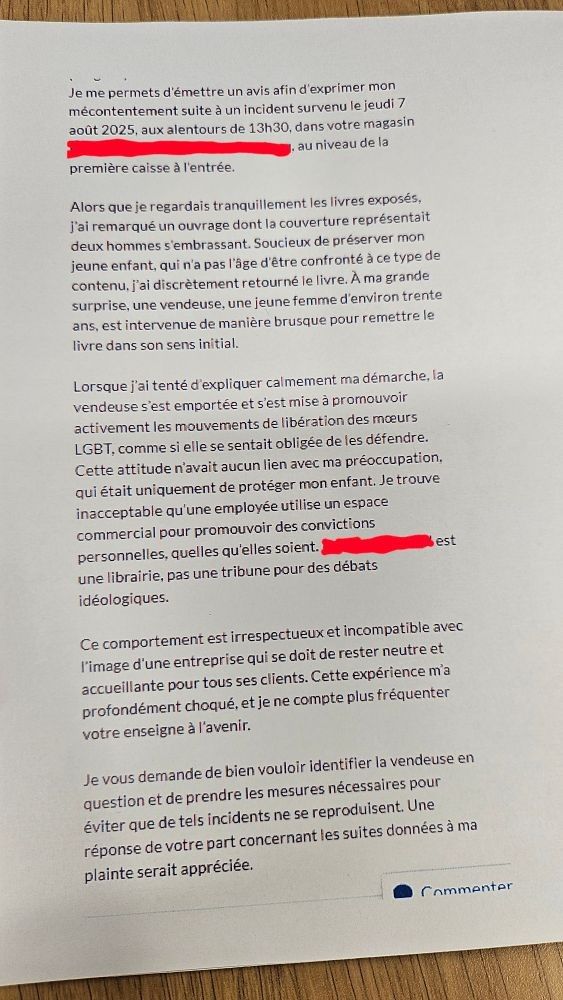 Je me permets d'émettre un avis afin d'exprimer mon mécontentement suite à un incident survenu le jeudi 7 août 2025, aux alentours de 13h30, dans votre magasin X au niveau de la première caisse à l'entrée. 
Alors que je regardais tranquillement les livres exposés, J'ai remarqué un ouvrage dont la couverture représentait deux hommes s'embrassant. Soucieux de préserver mon jeune enfant, qui n'a pas l'âge d'être confronté à ce type de contenu, j'ai discrètement retourné le livre. À ma grande surprise, une vendeuse, une jeune femme d'environ trente ans, est intervenue de manière brusque pour remettre le livre dans son sens initial.
Lorsque j'ai tenté d'expliquer calmement ma démarche, la vendeuse s'est emportée et s'est mise à promouvoir activement les mouvements de libération des mœurs LGBT, comme si elle se sentait obligée de les défendre. Cette attitude n'avait aucun lien avec ma préoccupation. qui était uniquement de protéger mon enfant. Je trouve inacceptable qu'une employée utilise un espace commercial pour promouvoir des convictions personnelles, quelles qu'elles soient. X est une librairie, pas une tribune pour des débats idéologiques. 
Ce comportement est irrespectueux et incompatible avec l'image d'une entreprise qui se doit de rester neutre et accueillante pour tous ses clients. Cette expérience m'a profondément choqué, et je ne compte plus fréquenter votre enseigne à l'avenir.
Je vous demande de bien vouloir identifier la vendeuse en question et de prendre les mesures