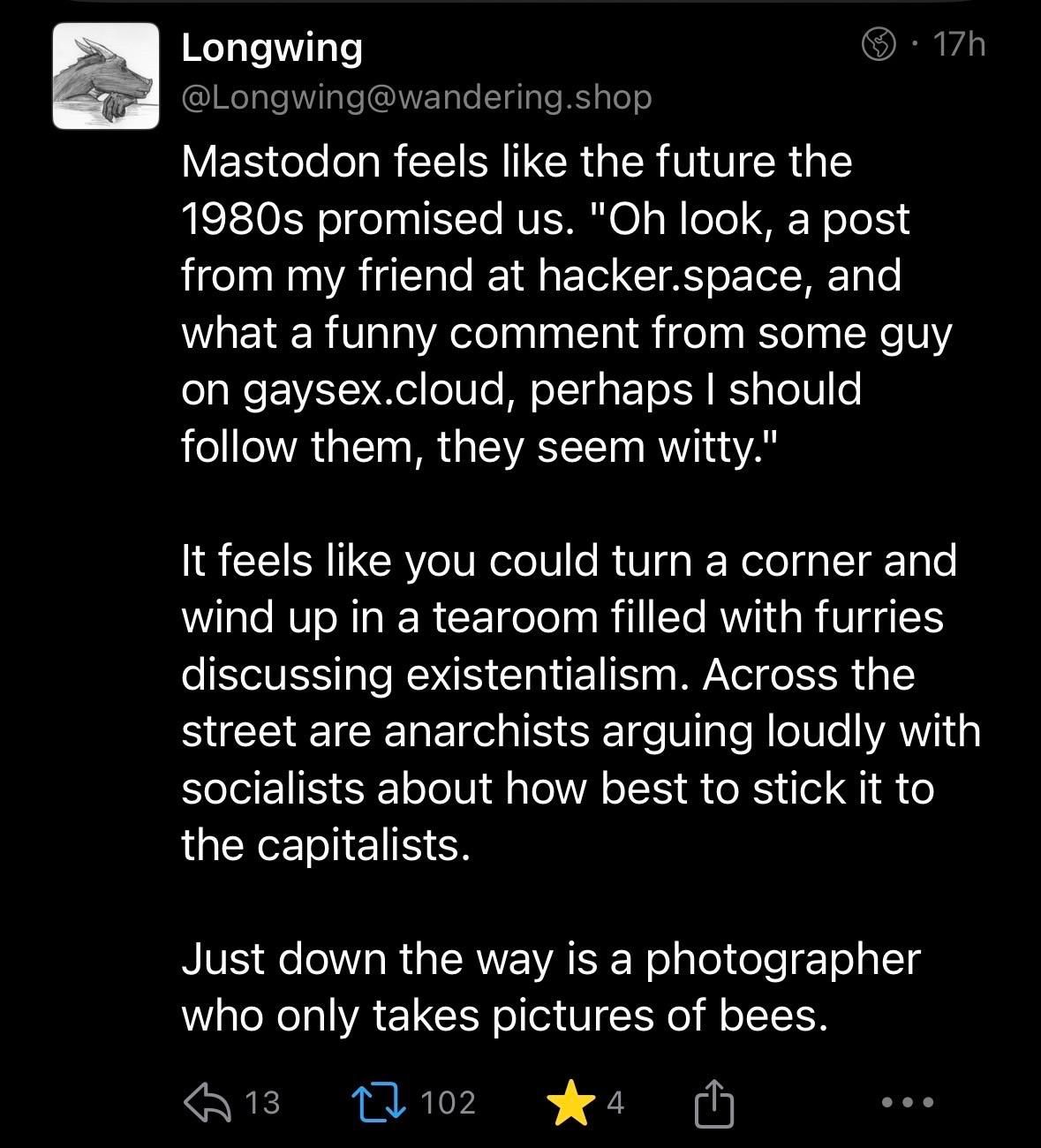 Post by @Longwing@wandering.shop:

Mastodon feels like the future the 1980s promised us. "Oh look, a post from my friend at hacker.space, and what a funny comment from some guy on gaysex.cloud, perhaps I should follow them, they seem witty."

It feels like you could turn a corner and wind up in a tearoom filled with furries discussing existentialism. Across the street are anarchists arguing loudly with socialists about how best to stick it to the capitalists.

Just down the way is a photographer who only takes pictures of bees.