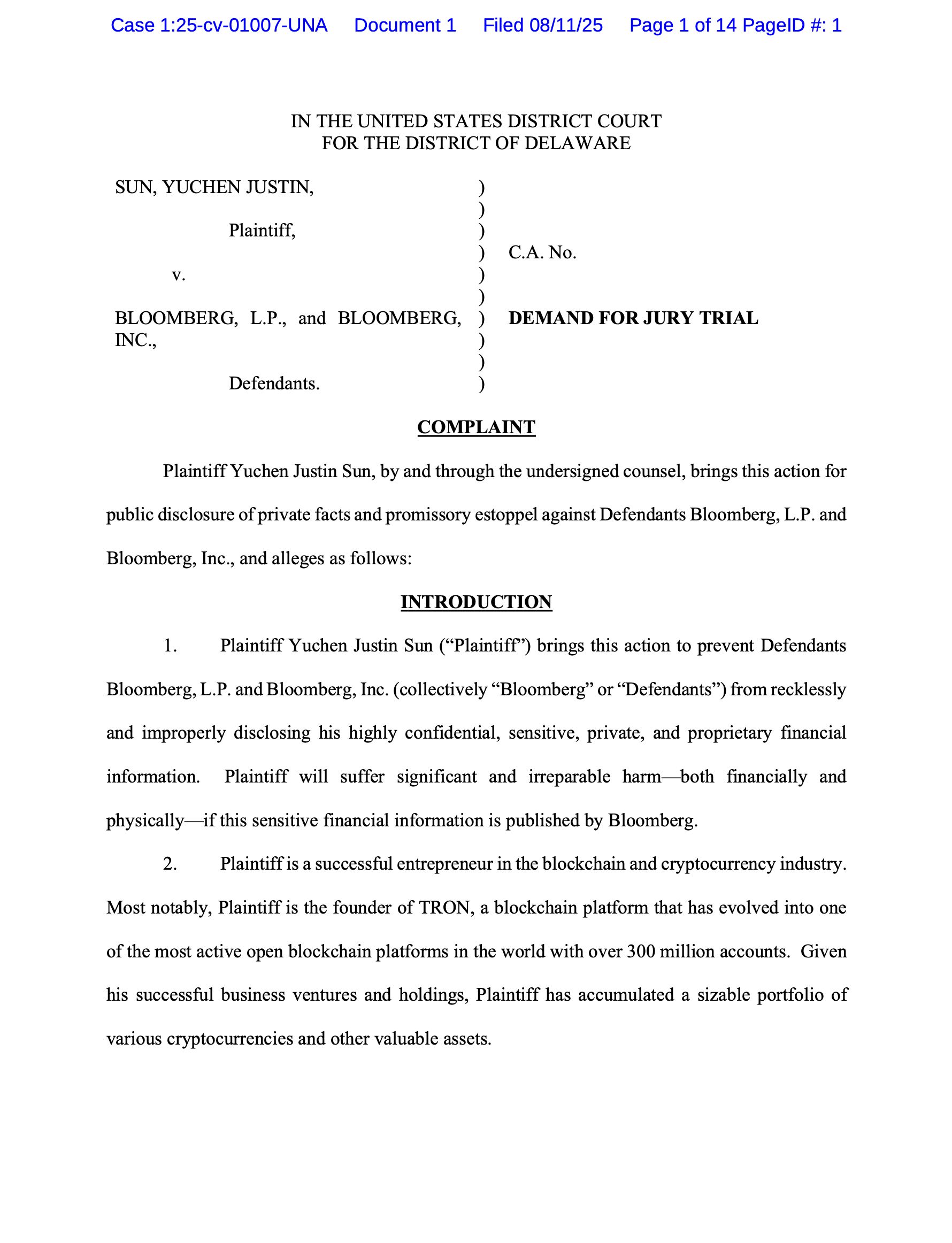 IN THE UNITED STATES DISTRICT COURT
FOR THE DISTRICT OF DELAWARE
SUN, YUCHEN JUSTIN,
 Plaintiff,
 v.
BLOOMBERG, L.P., and BLOOMBERG,
INC.,
Defendants.
)
)
)
)
)
)
)
)
)
)
C.A. No.
DEMAND FOR JURY TRIAL
COMPLAINT
Plaintiff Yuchen Justin Sun, by and through the undersigned counsel, brings this action for
public disclosure of private facts and promissory estoppel against Defendants Bloomberg, L.P. and
Bloomberg, Inc., and alleges as follows:
INTRODUCTION
1. Plaintiff Yuchen Justin Sun (“Plaintiff”) brings this action to prevent Defendants
Bloomberg, L.P. and Bloomberg, Inc. (collectively “Bloomberg” or “Defendants”) from recklessly
and improperly disclosing his highly confidential, sensitive, private, and proprietary financial
information. Plaintiff will suffer significant and irreparable harm—both financially and
physically—if this sensitive financial information is published by Bloomberg.
2. Plaintiff is a successful entrepreneur in the blockchain and cryptocurrency industry.
Most notably, Plaintiff is the founder of TRON, a blockchain platform that has evolved into one
of the most active open blockchain platforms in the world with over 300 million accounts. Given
his successful business ventures and holdings, Plaintiff has accumulated a sizable portfolio of
various cryptocurrencies and other valuable assets. 