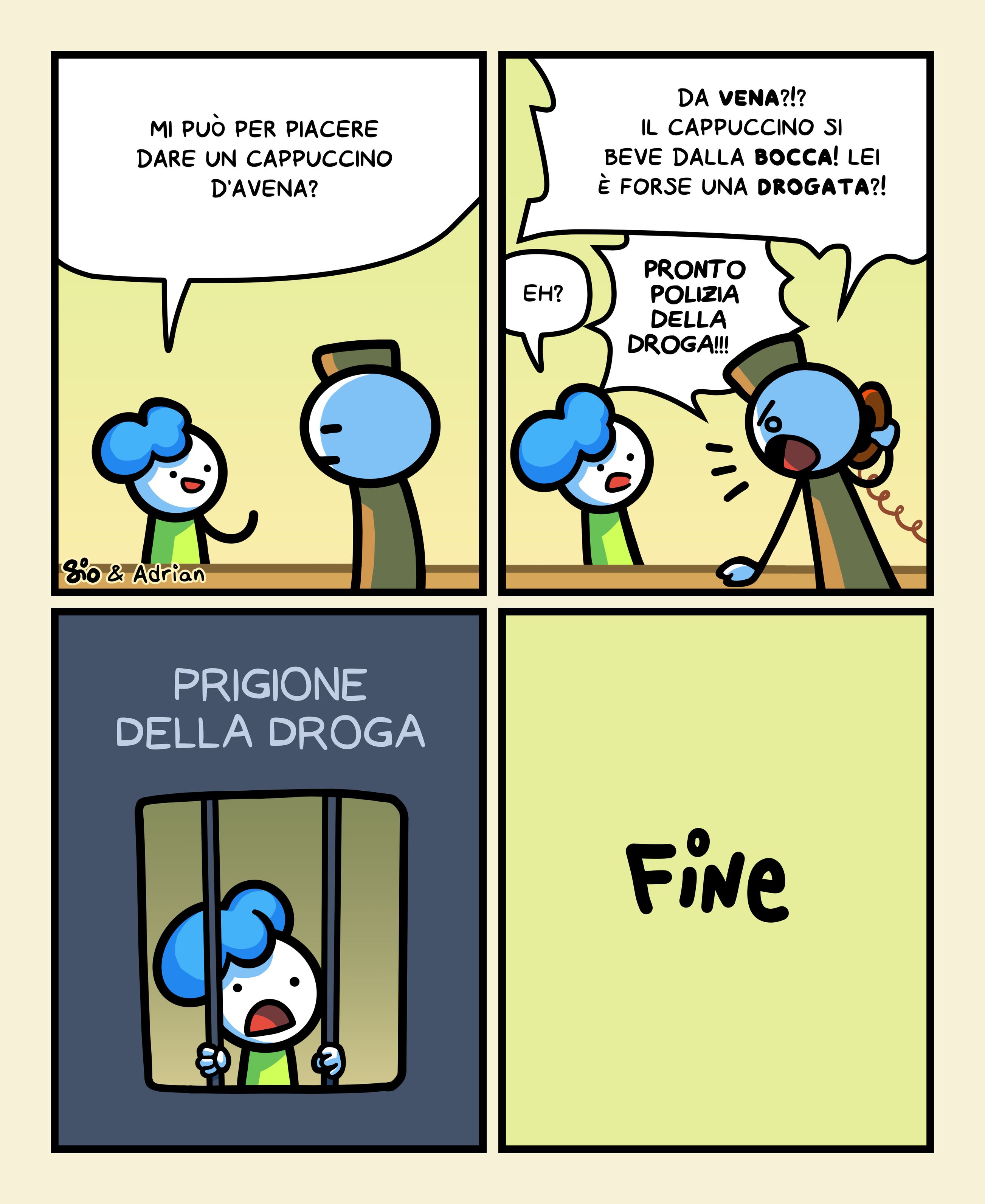 1
Una tizia chiede a un barista: "Mi può per piacere dare un cappuccino d'avena?"
2
Il tizio urla: "Da vena!?! Il cappuccino si beve dalla bocca! Lei è forse una drogata?!"
La tizia confusa: "Eh?"
Il tizio prende un telefono e dice: "Pronto polizia della droga!!!"
3
Vediamo la tizia dentro la Prigione della droga.
4
FINE