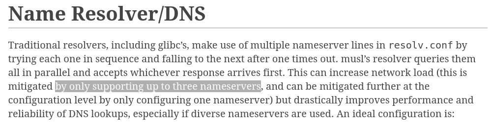 An excerpt from https://wiki.musl-libc.org/functional-differences-from-glibc.html#Name-Resolver/DNS

It reads:

"Traditional resolvers, including glibc’s, make use of multiple nameserver lines in resolv.conf by trying each one in sequence and falling to the next after one times out. musl’s resolver queries them all in parallel and accepts whichever response arrives first. This can increase network load (this is mitigated by only supporting up to three nameservers, and can be mitigated further at the configuration level by only configuring one nameserver) but drastically improves performance and reliability of DNS lookups, especially if diverse nameservers are used."