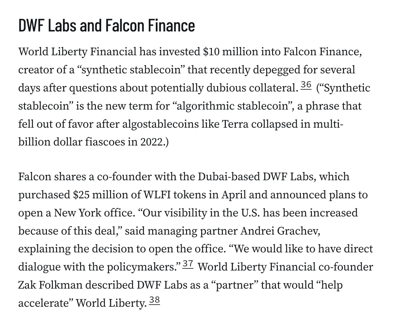 DWF Labs and Falcon Finance
World Liberty Financial has invested $10 million into Falcon Finance, creator of a “synthetic stablecoin” that recently depegged for several days after questions about potentially dubious collateral.36 (“Synthetic stablecoin” is the new term for “algorithmic stablecoin”, a phrase that fell out of favor after algostablecoins like Terra collapsed in multi-billion dollar fiascoes in 2022.)

Falcon shares a co-founder with the Dubai-based DWF Labs, which purchased $25 million of WLFI tokens in April and announced plans to open a New York office. “Our visibility in the U.S. has been increased because of this deal,” said managing partner Andrei Grachev, explaining the decision to open the office. “We would like to have direct dialogue with the policymakers.”37 World Liberty Financial co-founder Zak Folkman described DWF Labs as a “partner” that would “help accelerate” World Liberty.38