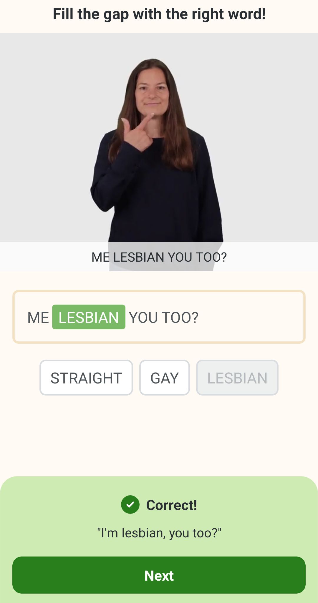 A screenshot of an ASL tutorial app, where the pictured individual is tapping their chin with their index finger as their thumb is extended, making their hand into an "L" shape.  The user is asked to "fill in the gap with the right word" and the sentence in questions is "Me _____, you, too?"  Possible definitions are "Gay" "Lesbian" and "Straight"

The correct answer is Lesbian.
