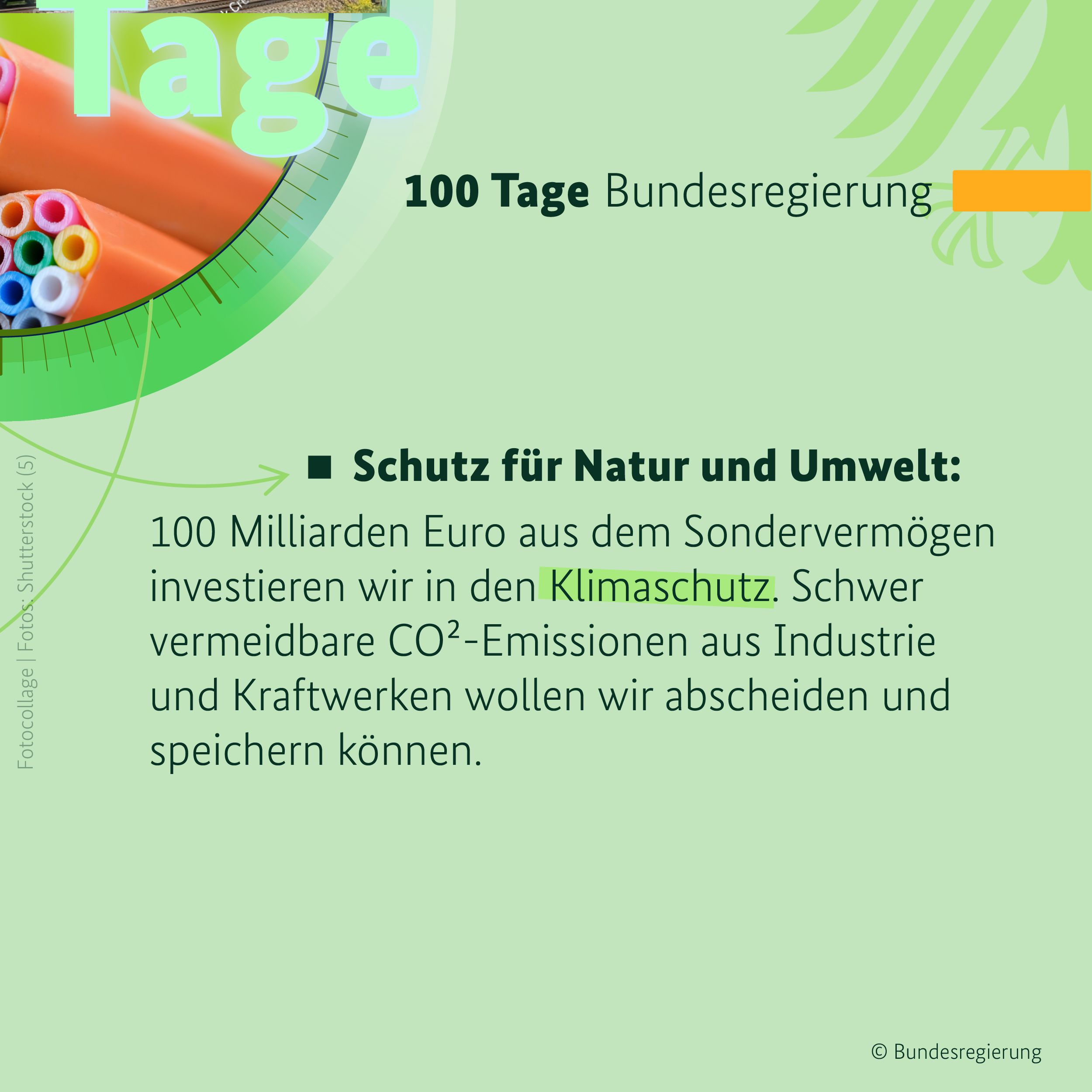 Auf hellgrünem Hintergrund ist in der oberen rechten Bildhälfte ein orangefarbener Balken zu sehen, daneben in dunklen Buchstaben die Überschrift 100 Tage Bundesregierung. Darunter steht der Text: Schutz für Natur und Umwelt: 100 Milliarden Euro aus dem Sondervermögen investieren wir in den Klimaschutz. Schwer vermeidbare CO²-Emissionen aus Industrie und Kraftwerken wollen wir abscheiden und speichern können. Links oben sind Glasfaserkabel zu sehen.