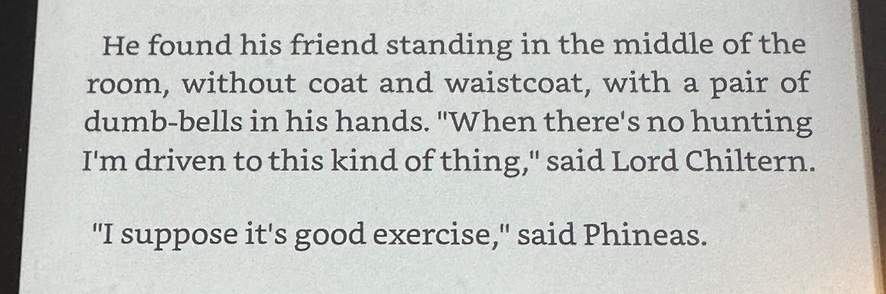 He found his friend standing in the middle of the room, without coat and waistcoat, with a pair of dumb-bells in his hands. "When there's no hunting I'm driven to this kind of thing," said Lord Chiltern.
"I suppose it's good exercise," said Phineas.