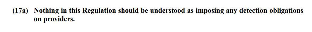 Das Bild zeigt einen kurzen Textausschnitt aus dem neuesten Verordnungsentwurf des EU-Rats zur Chatkontrolle. Der Text lautet: "(17a) Nothing in this Regulation should be understood as imposing any detection obligations on providers."

Übersetzung ins Deutsche: "(17a) Nichts in dieser Verordnung ist so auszulegen, dass sie den Anbietern Aufdeckungsverpflichtungen auferlegt."