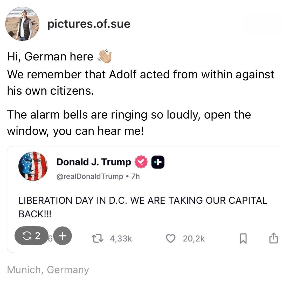 screenshot of a post by pictures.of.sue: 

Hi, German here 

We remember that Adolf acted from within against his own citizens. 

The alarm bells are ringing so loudly, open the window, you can hear me! 

[screenshot of a post by Donald J. Trump @realDonald Trump • 7h 

LIBERATION DAY IN D.C. WE ARE TAKING OUR CAPITAL BACK!!! 

Munich, Germany
