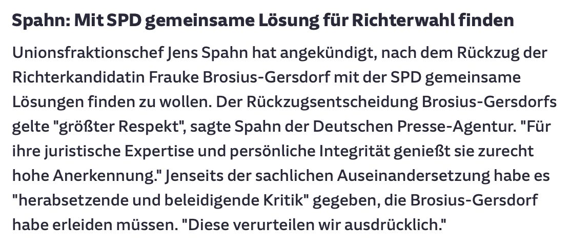 Spahn: Mit SPD gemeinsame Lösung für Richterwahl finden

Unionsfraktionschef Jens Spahn hat angekündigt, nach dem Rückzug der Richterkandidatin Frauke Brosius-Gersdorf mit der SPD gemeinsame Lösungen finden zu wollen. Der Rückzugsentscheidung Brosius-Gersdorfs gelte "größter Respekt", sagte Spahn der Deutschen Presse-Agentur. "Für ihre juristische Expertise und persönliche Integrität genießt sie zurecht hohe Anerkennung." Jenseits der sachlichen Auseinandersetzung habe es "herabsetzende und beleidigende Kritik" gegeben, die Brosius-Gersdorf habe erleiden müssen. "Diese verurteilen wir ausdrücklich."