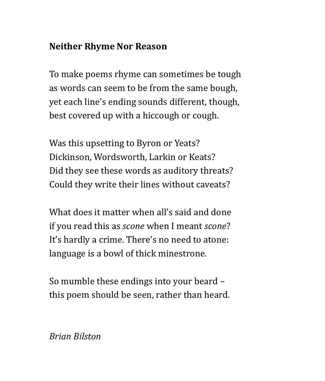Neither Rhyme Nor Reason

To make poems rhyme can sometimes be tough
as words can seem to be from the same bough,
yet each line’s ending sounds different, though,
best covered up with a hiccough or cough.
 
Was this upsetting to Byron or Yeats?
Dickinson, Wordsworth, Larkin or Keats?
Did they see these words as auditory threats?
Could they write their lines without caveats?
 
What does it matter when all’s said and done
if you read this as scone when I meant scone?
It’s hardly a crime. There’s no need to atone:
language is a bowl of thick minestrone.
 
So mumble these endings into your beard –
this poem should be seen, rather than heard.


Brian Bilston