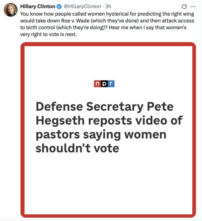 A screenshot of two X posts. The first post by Hillary Clinton (@HillaryClinton
), 3 hours ago, states, "You know how people called women hysterical for predicting the right wing would take down Roe v. Wade (which they’ve done) and then attack access to birth control (which they’re doing)? Hear me when I say that women’s very right to vote is next," with a profile picture and verification badge. The second post, from NPR, highlights "Defense Secretary Pete Hegseth reposts video of pastors saying women shouldn't vote," framed within a red border, suggesting a news headline related to the topic.
