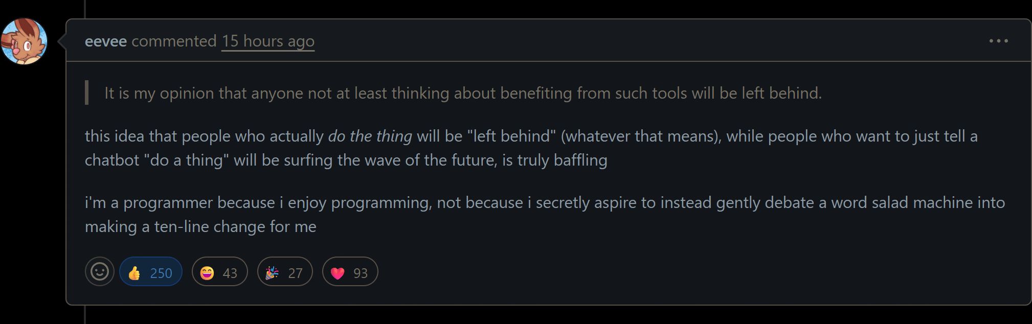 Github comment by eevee:

this idea that people who actually do the thing will be "left behind" (whatever that means), while people who want to just tell a chatbot "do a thing" will be surfing the wave of the future, is truly baffling

i'm a programmer because i enjoy programming, not because i secretly aspire to instead gently debate a word salad machine into making a ten-line change for me