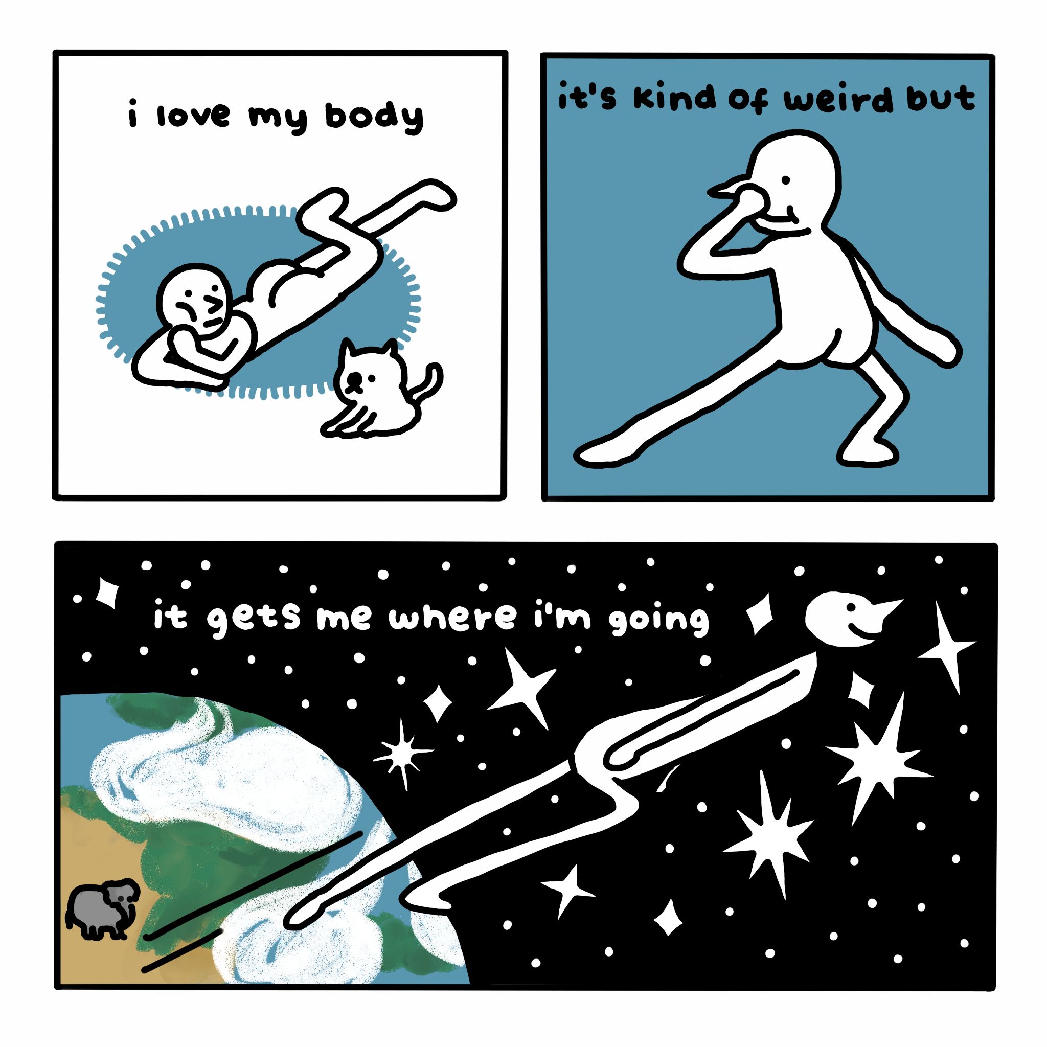 A three-panel comic.

In the first panel, a person lies on a rug next to a cat. Text reads: "i love my body".

In the second panel, the person strikes a pose, smiling and bending one knee. Text reads: "it's kind of weird but".

In the third panel, the person blasts off from Earth into space, surrounded by glittering stars. Text reads: "it gets me where i'm going". An elephant down on Earth watches.
