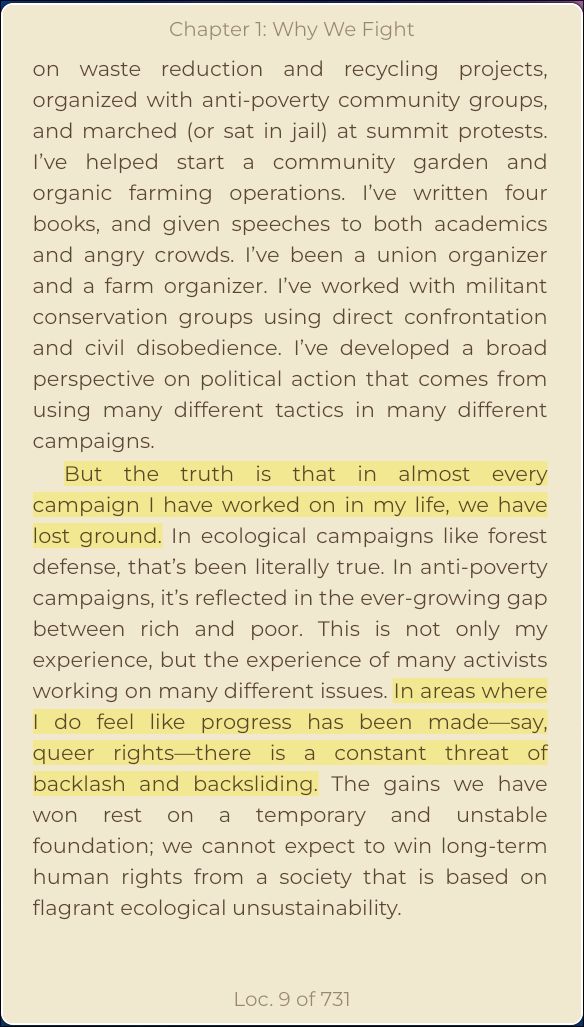 on waste reduction and recycling projects, organized with anti-poverty community groups, and marched (or sat in jail) at summit protests. I’ve helped start a community garden and organic farming operations. I’ve written four books, and given speeches to both academics and angry crowds. I’ve been a union organizer and a farm organizer. I’ve worked with militant conservation groups using direct confrontation and civil disobedience. I’ve developed a broad perspective on political action that comes from using many different tactics in many different campaigns.
But the truth is that in almost every campaign I have worked on in my life, we have lost ground. In ecological campaigns like forest defense, that’s been literally true. In anti-poverty campaigns, it’s reflected in the ever-growing gap between rich and poor. This is not only my experience, but the experience of many activists working on many different issues. In areas where I do feel like progress has been made—say, queer rights—there is a constant threat of backlash and backsliding. The gains we have won rest on a temporary and unstable foundation; we cannot expect to win long-term human rights from a society that is based on flagrant ecological unsustainability.