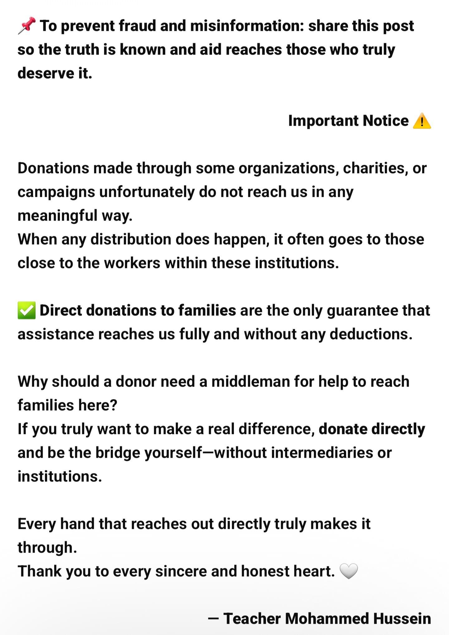 Public Message ⚠️

Many donations sent through organizations or campaigns never reach the families in need, and when aid is distributed, it often goes to people connected to those running the programs.

✅ The safest and most reliable way to help is direct support to families, ensuring assistance arrives complete and unchanged.

Real help does not need intermediaries.
If you wish to make a true impact, support families directly.

With appreciation to every honest and compassionate soul. 🤍
Teacher Mohammed Hussein