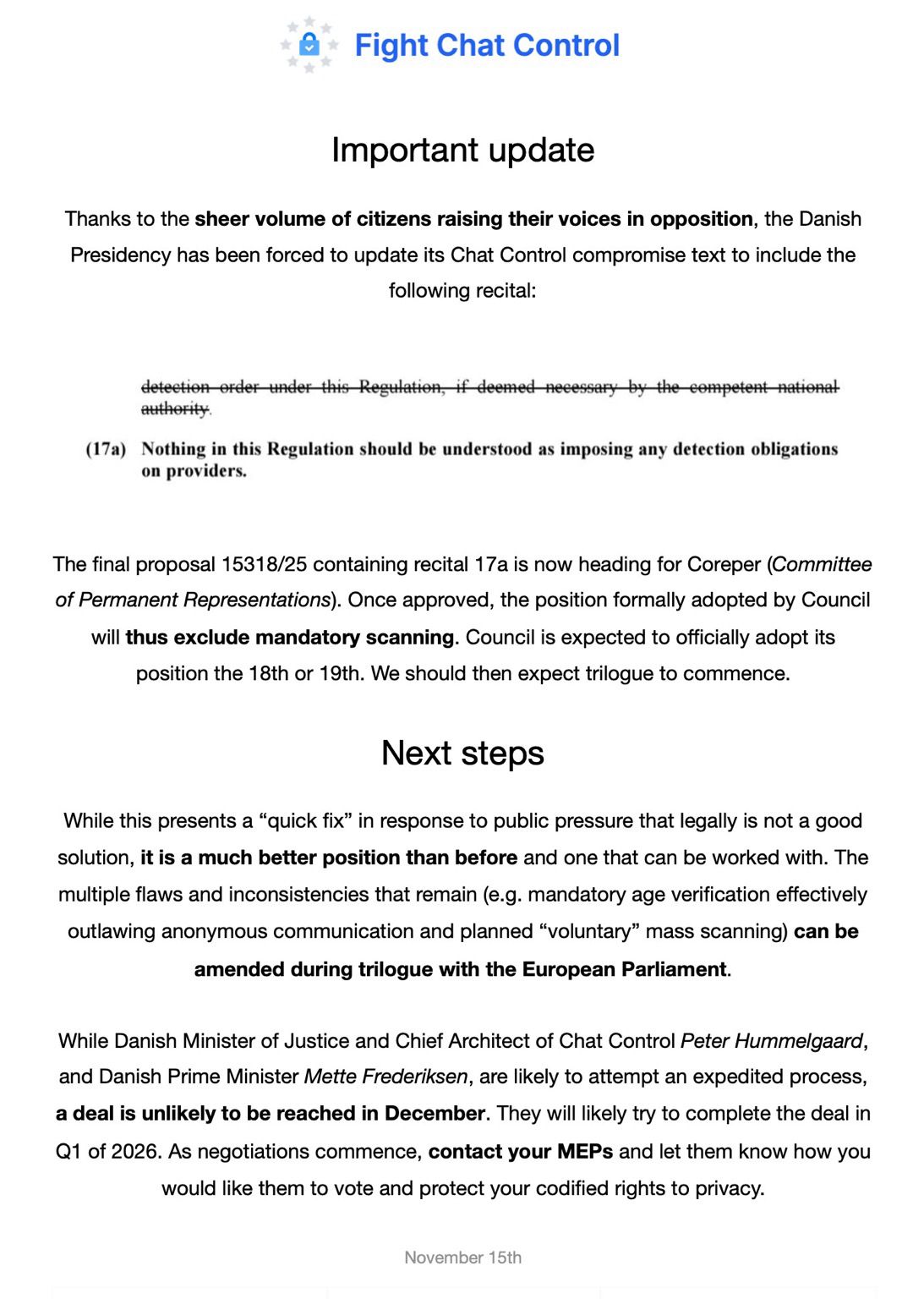 Important update  Thanks to the sheer volume of citizens raising their voices in opposition, the Danish Presidency has been forced to update its Chat Control compromise text to include the following recital:   "(17a) Nothing in this Regulation should be understood as imposing any detection obligations on providers."   The final proposal 15318/25 containing recital 17a is now heading for Coreper (Committee of Permanent Representations). Once approved, the position formally adopted by Council will thus exclude mandatory scanning. Council is expected to officially adopt its position the 18th or 19th. We should then expect trilogue to commence.  Next steps  While this presents a “quick fix” in response to public pressure that legally is not a good solution, it is a much better position than before and one that can be worked with. The multiple flaws and inconsistencies that remain (e.g. mandatory age verification effectively outlawing anonymous communication and planned “voluntary” mass scanning) can be amended during trilogue with the European Parliament.  While Danish Minister of Justice and Chief Architect of Chat Control Peter Hummelgaard, and Danish Prime Minister Mette Frederiksen, are likely to attempt an expedited process, a deal is unlikely to be reached in December. They will likely try to complete the deal in Q1 of 2026. As negotiations commence, contact your MEPs and let them know how you would like them to vote and protect your codified rights to privacy.
