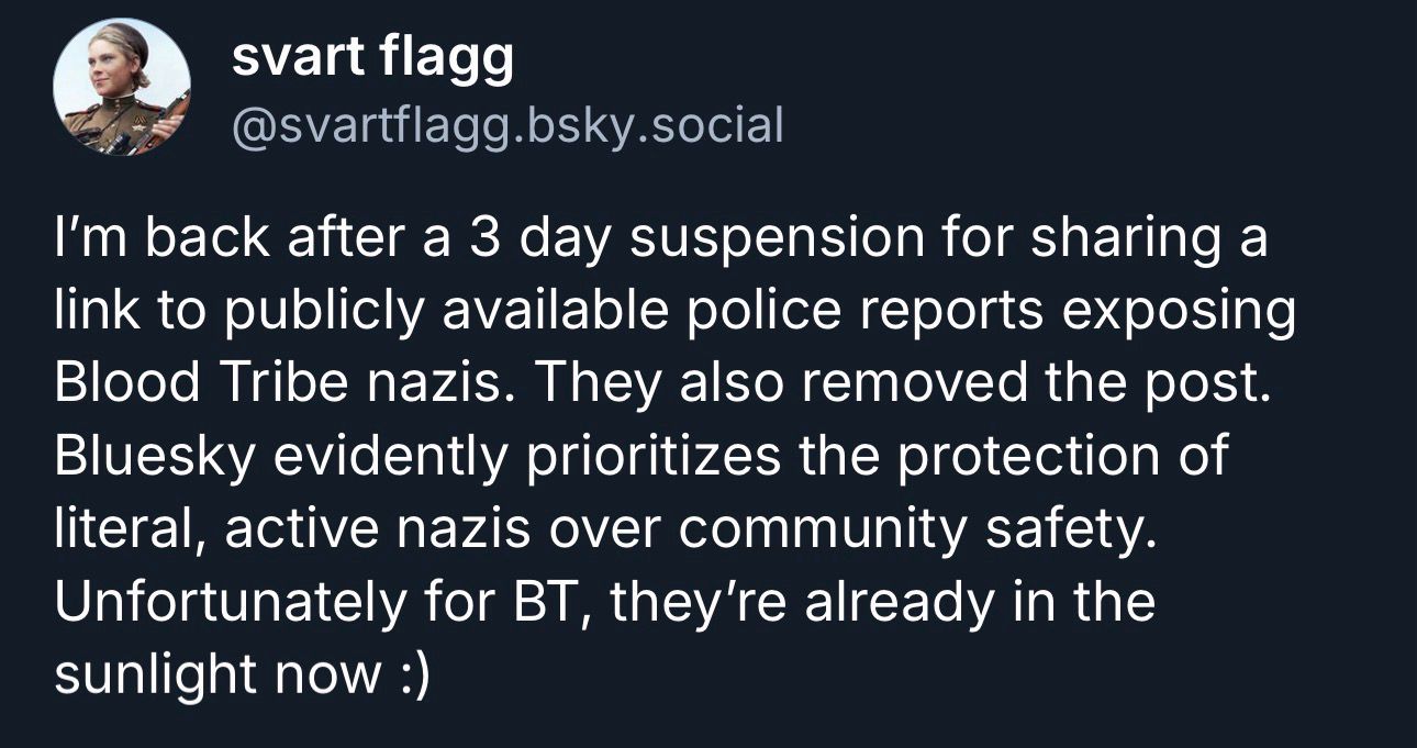 Screenshot from a post by @svartflagg on Bluesky: I’m back after a 3 day suspension for sharing a link to publicly available police reports exposing Blood Tribe nazis. They also removed the post. Bluesky evidently prioritizes the protection of literal, active nazis over community safety. Unfortunately for BT, they’re already in the sunlight now :)