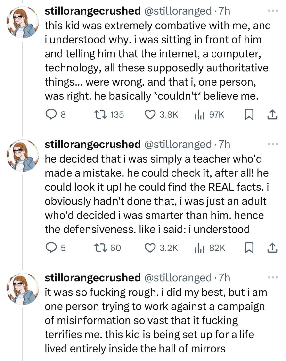 @stilloranged: 
this kid was extremely combative with me, and i understood why. i was sitting in front of him and telling him that the internet, a computer, technology, all these supposedly authoritative things... were wrong. and that i, one person, was right. he basically *couldn't* believe me. he decided that i was simply a teacher who'd made a mistake. he could check it, after all! he could look it up! he could find the REAL facts. i obviously hadn't done that, i was just an adult who'd decided i was smarter than him. hence the defensiveness. like i said: i understood. it was so fucking rough. i did my best, but i am one person trying to work against a campaign of misinformation so vast that it fucking terrifies me. this kid is being set up for a life lived entirely inside the hall of mirrors 