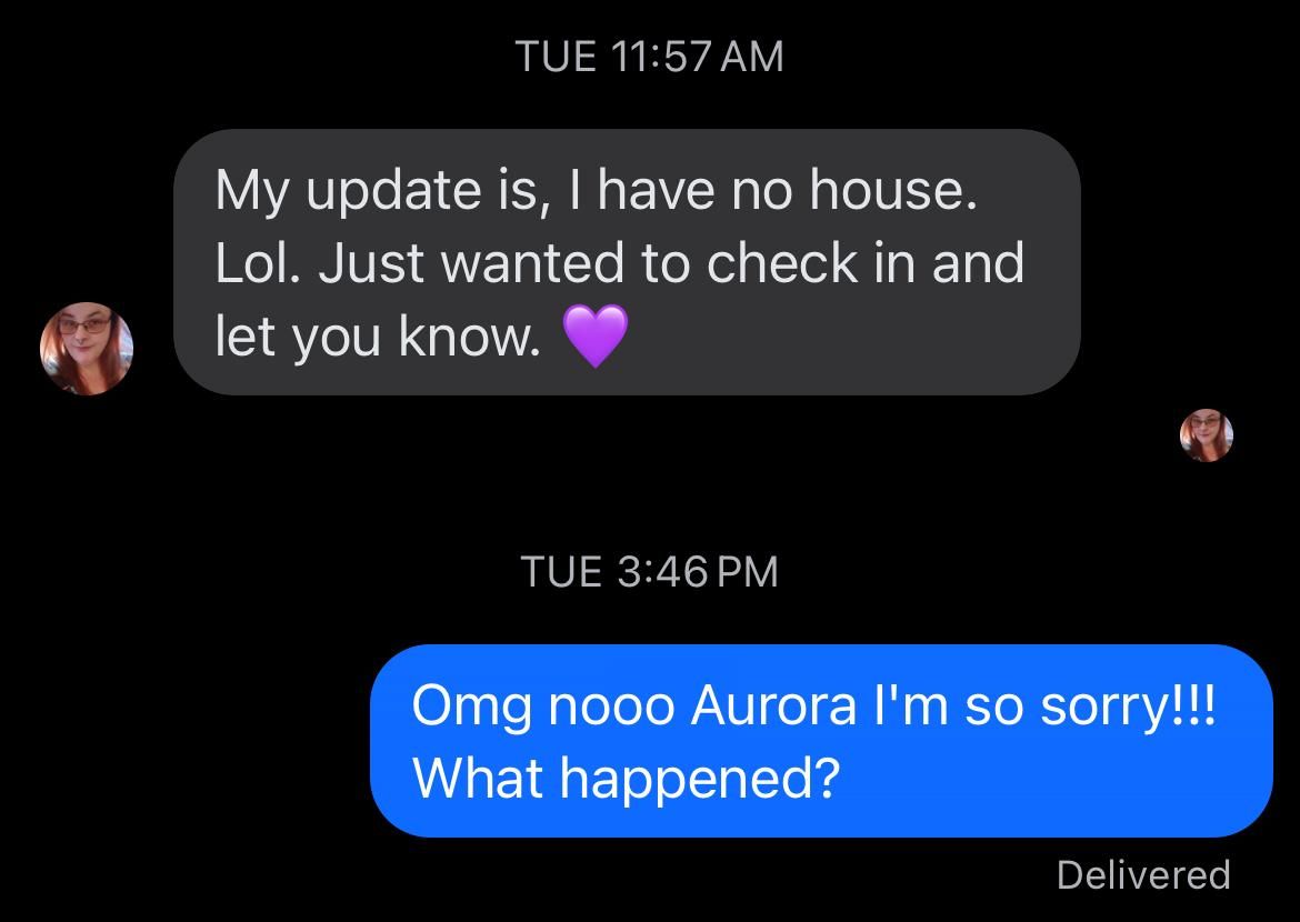 Received message:

My update is, | have no house.
Lol. Just wanted to check in and
oh let you know. (purple heart emoji)

Sent message:
Omg nooo Aurora I'm so sorry!!! What happened?
