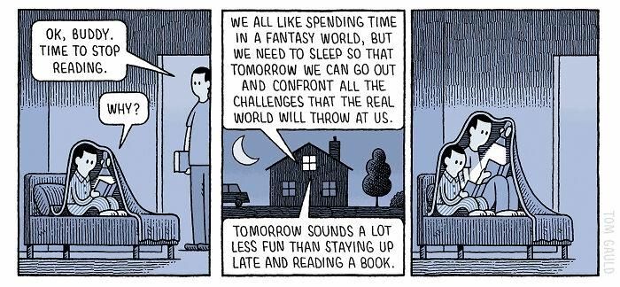 A Tom Gauld cartoon.

A father comes into a sons room. The son is reading books under the blanket -

Fathee: OK, BUDDY. TIME TO STOP READING.

Son: WHY?

Father: WE ALL LIKE SPENDING TIME IN A FANTASY WORLD, BUT WE NEED TO SLEEP SO THAT TOMORROW WE CAN GO OUT AND CONFRONT ALL THE CHALLENGES THAT THE REAL WORLD WILL THROW AT US.

Son: TOMORROW SOUNDS A LOT LESS FUN THAN STAYING UP LATE AND READING A BOOK.

In the final frame the father joins his son reading under the blanket, obviously feeling his son has a point ...