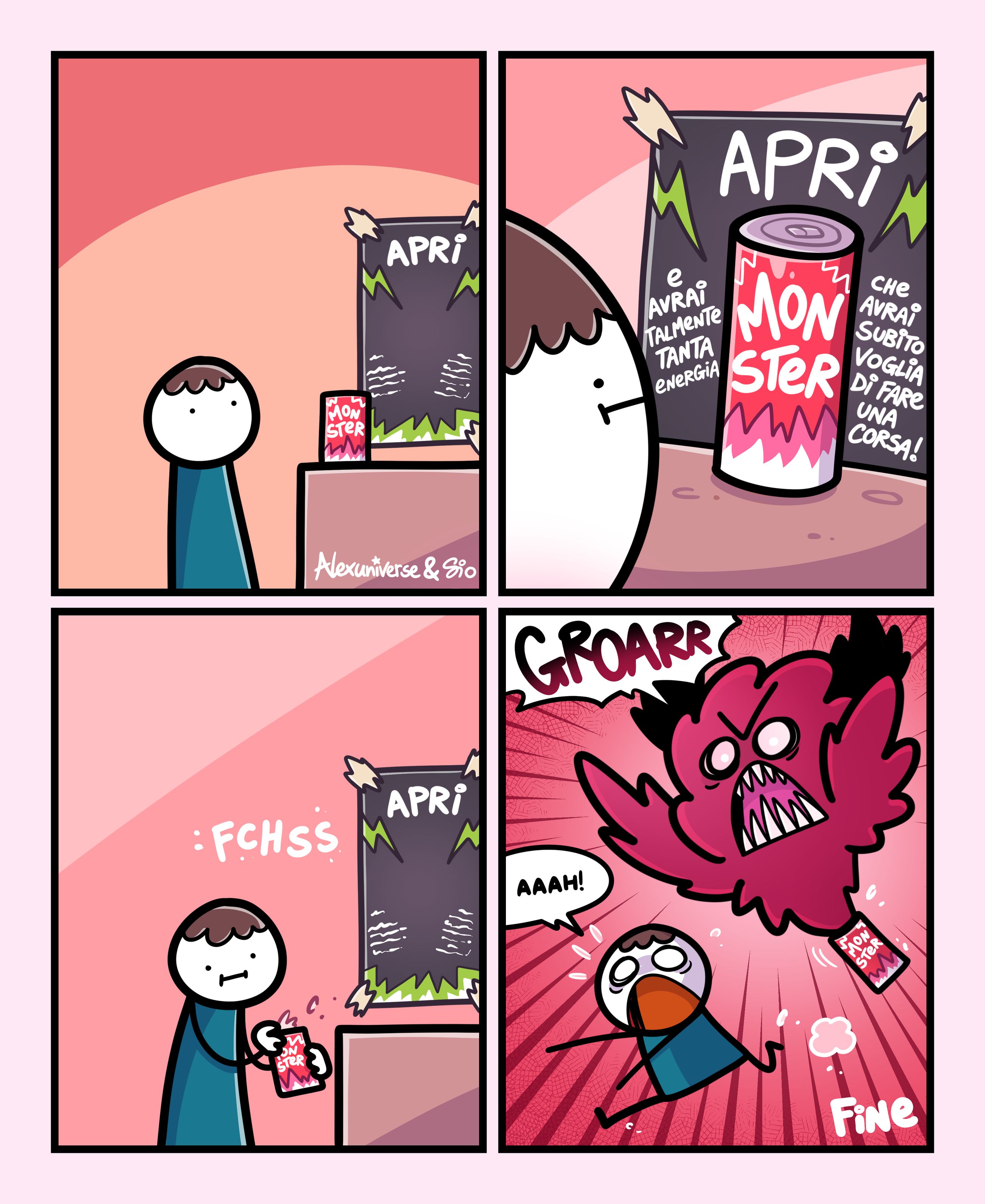 1
Vediamo un tizio davanti a un banchetto delle bibite Monster.
C'è una lattina su un tavolino con dietro un cartello con scritto Apri.
2
Il tizio si avvicina. Leggiamo meglio la scritta sul cartello: Apri. E avrai talmente tanta energia che avrai subito voglia di fare una corsa!
3
Il tizio apre la lattina che emette il classico suono FCHSS di una bibita gasata.
4
Dalla lattina di Monster esce un mostrone rosso che urla: "Groarr!"
Il tizio inizia a correre urlando.
FINE