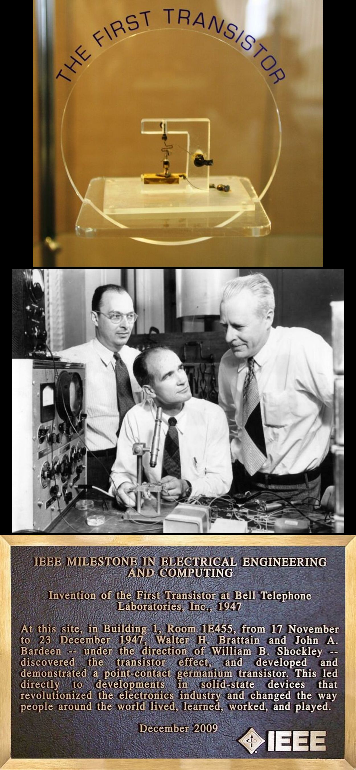 1. Plaque at Nokia Bell Labs, Bldg. 6, 600 Mountain Ave, New Providence, NJ

Invention of the First Transistor at Bell Telephone Laboratories, Inc., 1947

At this site, in Building 1, Room 1E455, from 17 November to 23 December 1947, Walter H. Brattain and John A. Bardeen -- under the direction of William B. Shockley -- discovered the transistor effect, and developed and demonstrated a point-contact germanium transistor. This led directly to developments in solid-state devices that revolutionized the electronics industry and changed the way people around the world lived, learned, worked, and played.

2. Pic of John A. Bardeen, William B. Shockley, and Walter H. Brattain at Bell Telephone Laboratories

3. Pic of the first point-contact transistor replica in a display case
