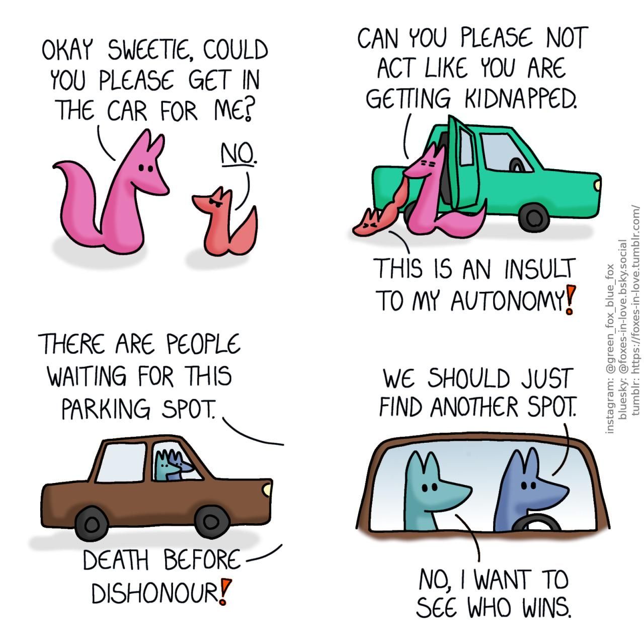 A comic of two foxes, one of whom is rosy pink, the other is a peach-colour baby. Rose is looking at Peach gently, while baby Peach looks back at her with full toddler defiance. Rose: Okay sweetie, could you please get in the car for me? Peach: No.  Looking sick of the situation, Rose begins to forcibly drag Peach into the car as gently as she can, while Peach fights back, dragging on the ground. Rose: Can you please not act like you are getting kidnapped. Peach: This is an insult to my autonomy!  Meanwhile, Blue and Green are sitting in Blue's car, watching the situation. Rose, off-panel: There are people waiting for this parking spot. Peach, also out of view: Death before dishonour! Blue: We should just find another spot. Green: No, I want to see who wins.