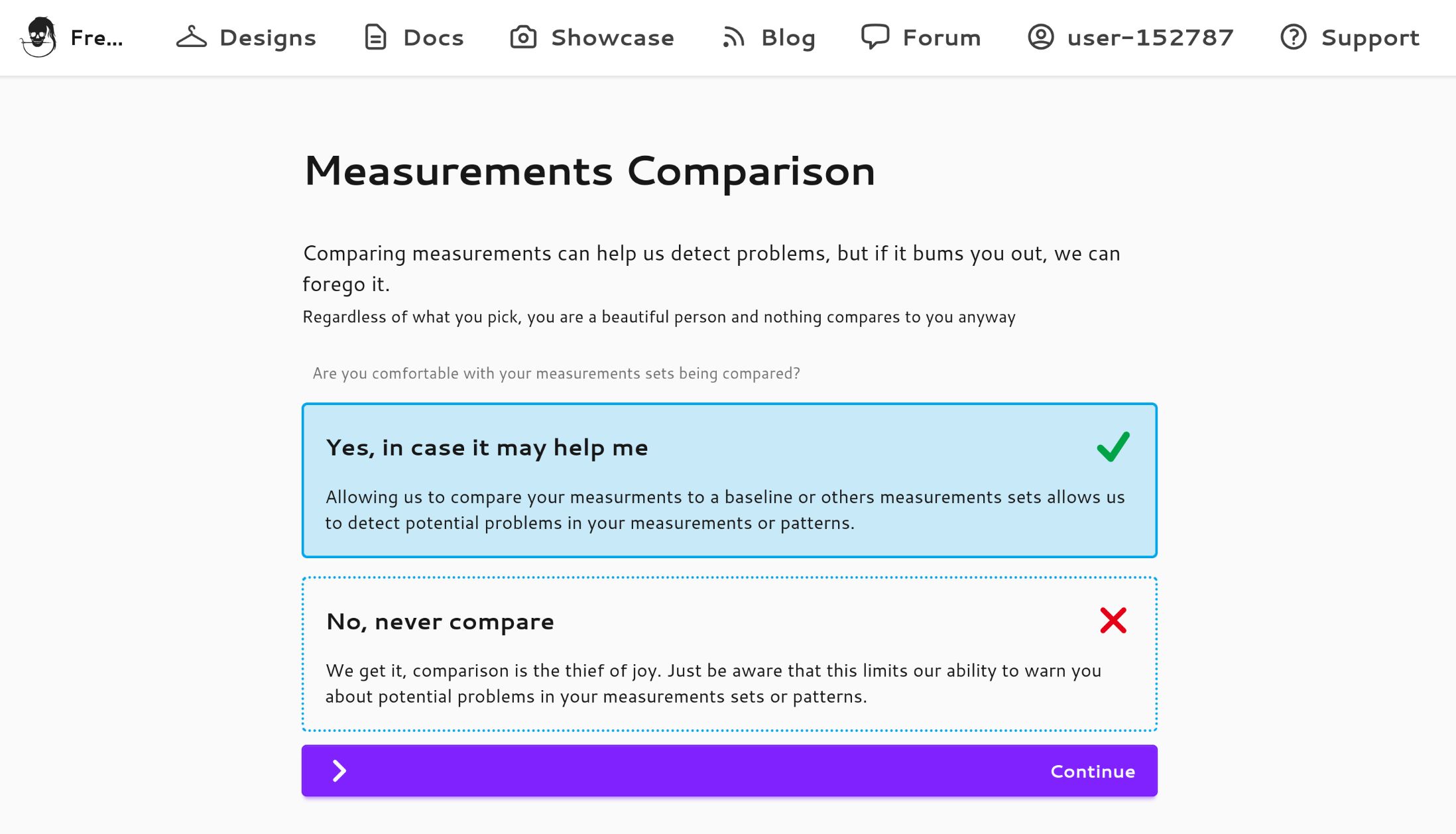 A screenshot from the Freesewing site:

Measurements Comparison

Comparing measurements can help us detect problems, but if it bums you out, we can
forego it.
Regardless of what you pick, you are a beautiful person and nothing compares to you anyway
Are you comfortable with your measurements sets being compared?

Yes, in case it may help me

Allowing us to compare your measurements to a baseline or others measurements sets allows us
to detect potential problems in your measurements or patterns.

No, never compare

We get it, comparison is the thief of joy. Just be aware that this limits our ability to warn you
about potential problems in your measurements sets or patterns.
